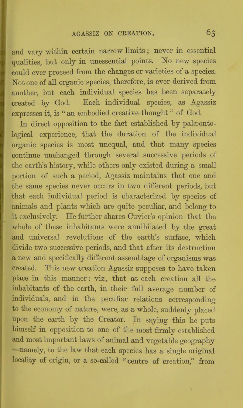 and vary within certain narrow limits ; never in essential qualities, but only in unessential points. No new species could ever proceed from the changes or varieties of a species. Notone of all organic species, therefore, is ever derived from another, hut each individual species has been separately created by God. Each individual species, as Agassiz expresses it, is “ an embodied creative thought ” of God. In direct opposition to the fact established by palaeonto- logical experience, that the duration of the individual organic species is most unequal, and that many species continue unchanged through several successive periods of the earth’s history, while others only existed during a small portion of such a period, Agassiz maintains that one and the same species never occurs in two different periods, but that each individual period is characterized by species of animals and plants which are quite peculiar, and belong to it exclusively. He further shares Cuvier’s opinion that the whole of these inhabitants were annihilated by the great and universal revolutions of the earth’s surface, which divide two successive periods, and that after its destruction a new and specifically different assemblage of organisms was created. This new creation Agassiz supposes to have taken place in this manner: viz., that at each creation all the inhabitants of the earth, in their full average number of individuals, and in the peculiar relations corresponding to the economy of nature, were, as a whole, suddenly placed upon the earth by the Creator. In saying this he puts himself in opposition to one of the most firmly established and most important laws of animal and vegetable geography —namely, to the law that each species has a single original locality of origin, or a so-called “ centre of creation,” from