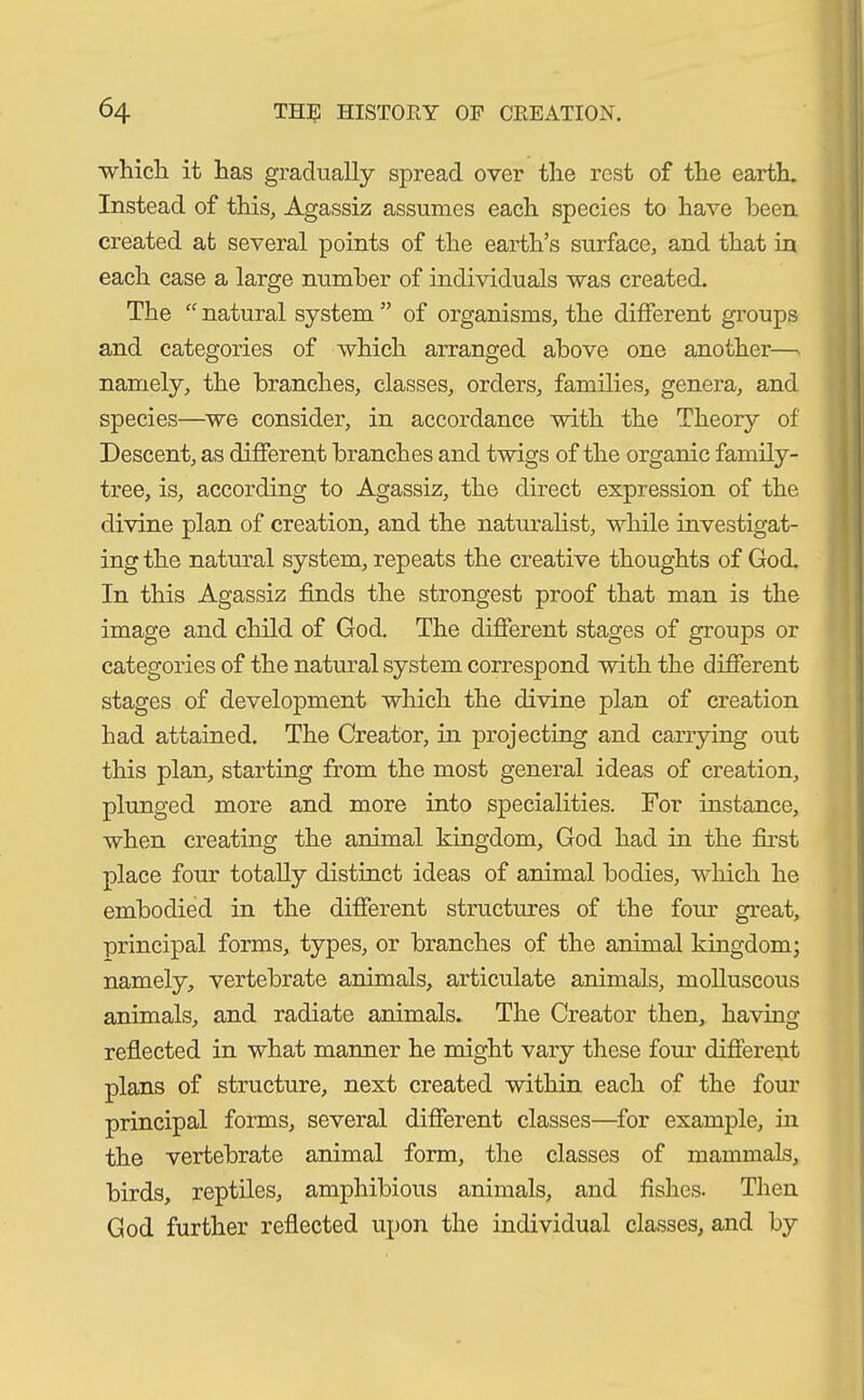 which it has gradually spread over the rest of the earth. Instead of this, Agassiz assumes each species to have been created at several points of the earth’s surface, and that in each case a large number of individuals was created. The “ natural system ” of organisms, the different groups and categories of which arranged above one another— namely, the branches, classes, orders, families, genera, and species—we consider, in accordance with the Theory of Descent, as different branches and twigs of the organic family- tree, is, according to Agassiz, the direct expression of the divine plan of creation, and the naturalist, while investigat- ing the natural system, repeats the creative thoughts of God. In this Agassiz finds the strongest proof that man is the image and child of God. The different stages of groups or categories of the natural system correspond with the different stages of development which the divine plan of creation had attained. The Creator, in projecting and carrying out this plan, starting from the most general ideas of creation, plunged more and more into specialities. For instance, when creating the animal kingdom, God had in the first place four totally distinct ideas of animal bodies, which he embodied in the different structures of the four great, principal forms, types, or branches of the animal kingdom; namely, vertebrate animals, articulate animals, molluscous animals, and radiate animals. The Creator then, having reflected in what manner he might vary these four different plans of structure, next created within each of the four principal forms, several different classes—for example, in the vertebrate animal form, the classes of mammals, birds, reptiles, amphibious animals, and fishes. Then God further reflected upon the individual classes, and by
