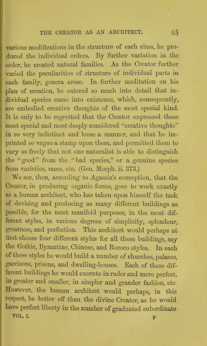 various modifications in the structure of each class, he pro- duced the individual orders. By further variation in the order, he created natural families. As the Creator further • varied the peculiarities of structure of individual parts in each family, genera arose. In further meditation on his plan of creation, he entered so much into detail that in- dividual species came into existence, which, consequently, are embodied creative thoughts of the most special kind. It is only to be regretted that the Creator expressed these most special and most deeply considered creative thoughts” in so very indistinct and loose a manner, and that he im- printed so vague a stamp upon them, and permitted them to vary so freely that not one naturalist is able to distinguish the good” from the bad species,” or a genuine species from varieties, races, etc. (Gen. Morph, ii. 373.) We see, then, according to Agassiz’s conception, that the Creator, in producing organic forms, goes to work exactly as a human architect, who has taken upon himself the task of devising and producing as many different buildings as possible, for the most manifold purposes, in the most dif- ferent styles, in various degrees of simplicity, splendour, greatness, and perfection. This architect would perhaps at first choose four different styles for all these buildings, say the Gothic, Byzantine, Chinese, and Rococo styles. In each of these styles he would build a number of churches, palaces, garrisons, prisons, and dwelling-houses. Each of these dif- ferent buildings he would execute in ruder and more perfect, in greater and smaller, in simpler and grander fashion, etc. However, the human architect would perhaps, in this respect, be better off than the divine Creator, as he would have perfect liberty in the number of graduated subordinate VOL. I. -p