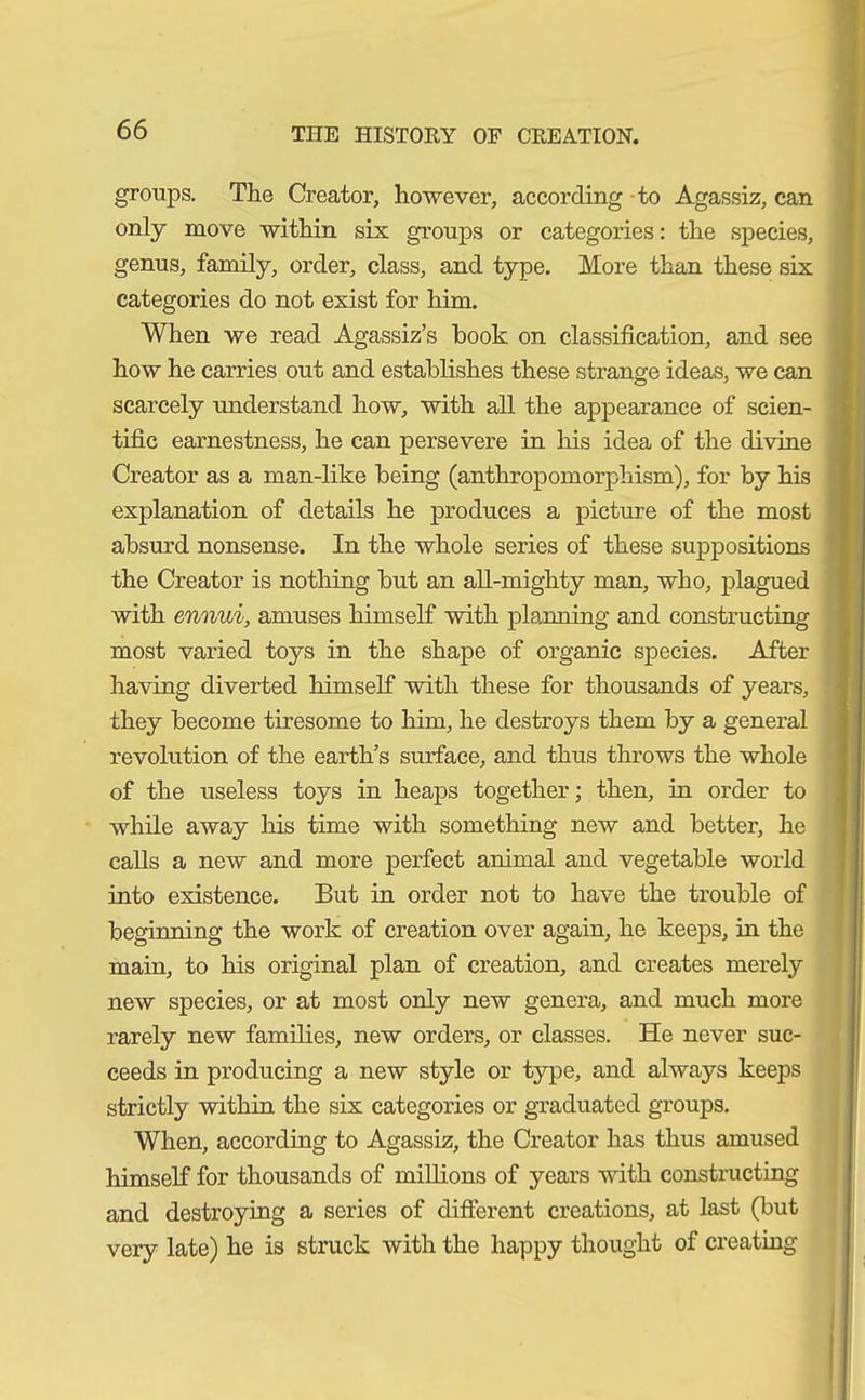 groups. The Creator, however, according to Agassiz, can only move within six groups or categories: the species, genus, family, order, class, and type. More than these six categories do not exist for him. When we read Agassiz’s book on classification, and see how he carries out and establishes these strange ideas, we can scarcely understand how, with all the appearance of scien- tific earnestness, he can persevere in his idea of the divine Creator as a man-like being (anthropomorphism), for by his explanation of details he produces a picture of the most absurd nonsense. In the whole series of these suppositions the Creator is nothing but an all-mighty man, who, plagued with ennui, amuses himself with planning and constructing most varied toys in the shape of organic species. After having diverted himself with these for thousands of years, they become tiresome to him, he destroys them by a general revolution of the earth’s surface, and thus throws the whole of the useless toys in heaps together; then, in order to while away his time with something new and better, he calls a new and more perfect animal and vegetable world into existence. But in order not to have the trouble of beginning the work of creation over again, he keeps, in the main, to his original plan of creation, and creates merely new species, or at most only new genera, and much more rarely new families, new orders, or classes. He never suc- ceeds in producing a new style or type, and always keeps strictly within the six categories or graduated groups. When, according to Agassiz, the Creator has thus amused himself for thousands of millions of years with constructing and destroying a series of different creations, at last (but very late) he is struck with the happy thought of creating