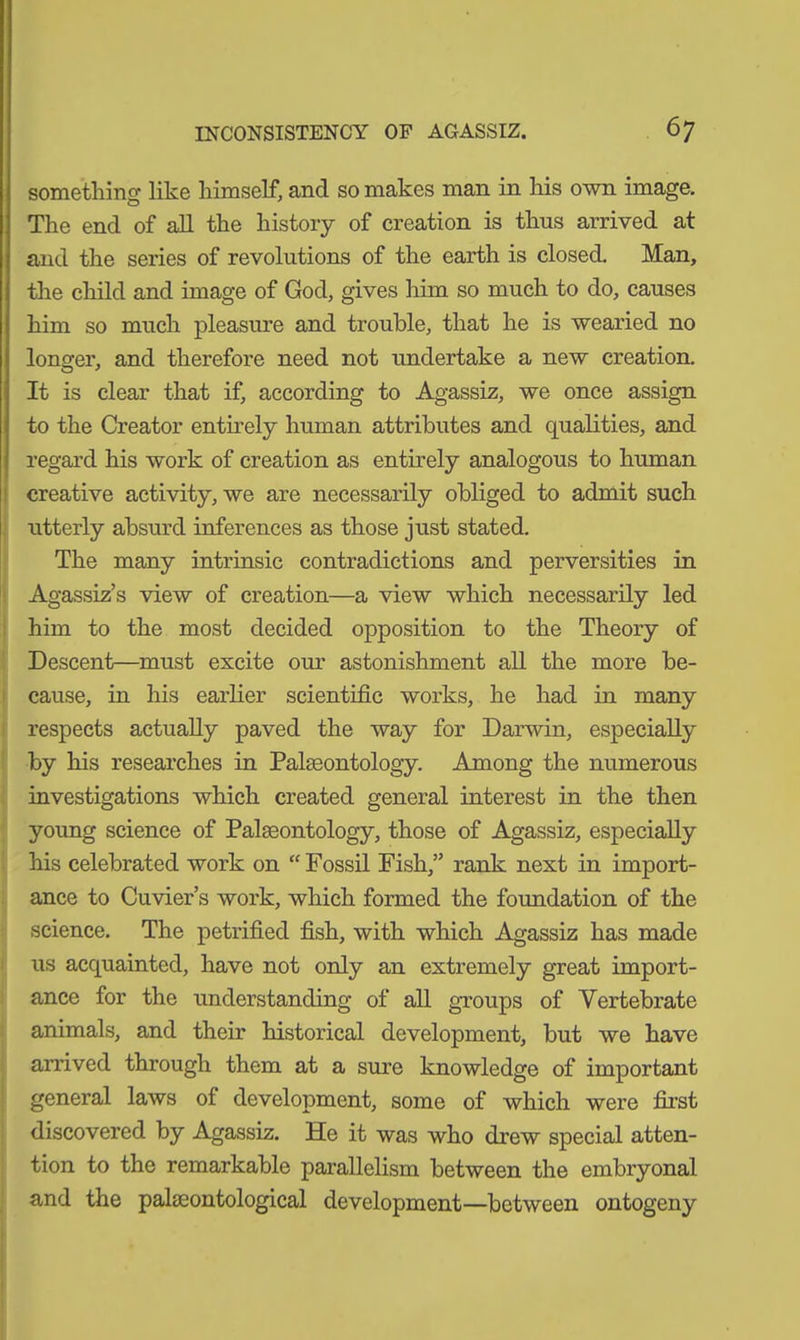 something like himself, and so makes man in his own image. The end of all the history of creation is thus arrived at and the series of revolutions of the earth is closed. Man, the child and image of God, gives him so much to do, causes him so much pleasure and trouble, that he is wearied no longer, and therefore need not undertake a new creation. It is clear that if, according to Agassiz, we once assign to the Creator entirely human attributes and qualities, and regard his work of creation as entirely analogous to human creative activity, we are necessarily obliged to admit such utterly absurd inferences as those just stated. The many intrinsic contradictions and perversities in Agassiz’s view of creation—a view which necessarily led him to the most decided opposition to the Theory of Descent—must excite our astonishment all the more be- cause, in his earlier scientific works, he had in many respects actually paved the way for Darwin, especially by his researches in Palaeontology. Among the numerous investigations which created general interest in the then young science of Palaeontology, those of Agassiz, especially his celebrated work on “ Fossil Fish,” rank next in import- ance to Cuvier’s work, which formed the foundation of the science. The petrified fish, with which Agassiz has made us acquainted, have not only an extremely great import- ance for the understanding of all groups of Vertebrate animals, and their historical development, but we have arrived through them at a sure knowledge of important general laws of development, some of which were first discovered by Agassiz. He it was who drew special atten- tion to the remarkable parallelism between the embryonal and the palaeontological development—between ontogeny