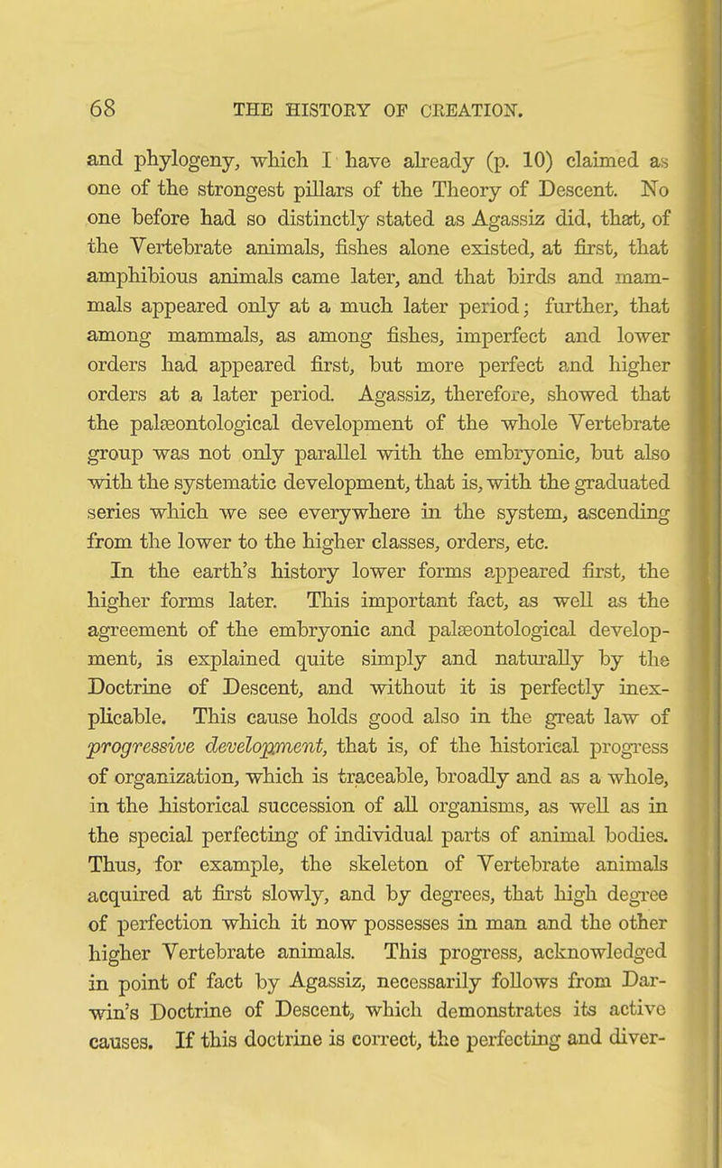 and phylogeny, which I have already (p. 10) claimed as one of the strongest pillars of the Theory of Descent. No one before had so distinctly stated as Agassiz did, that, of the Vertebrate animals, fishes alone existed, at first, that amphibious animals came later, and that birds and mam- mals appeared only at a much later period; further, that among mammals, as among fishes, imperfect and lower orders had appeared first, but more perfect and higher orders at a later period. Agassiz, therefore, showed that the palaeontological development of the whole Vertebrate group was not only parallel with the embryonic, but also with the systematic development, that is, with the graduated series which we see everywhere in the system, ascending from the lower to the higher classes, orders, etc. In the earth’s history lower forms appeared first, the higher forms later. This important fact, as well as the agreement of the embryonic and palaeontological develop- ment, is explained quite simply and naturally by the Doctrine of Descent, and without it is perfectly inex- plicable. This cause holds good also in the great law of ‘progressive development, that is, of the historical progress of organization, which is traceable, broadly and as a whole, in the historical succession of all organisms, as well as in the special perfecting of individual parts of animal bodies. Thus, for example, the skeleton of Vertebrate animals acquired at first slowly, and by degrees, that high degree of perfection which it now possesses in man and the other higher Vertebrate animals. This progress, acknowledged in point of fact by Agassiz, necessarily follows from Dar- win’s Doctrine of Descent, which demonstrates its active causes. If this doctrine is correct, the perfecting and diver-