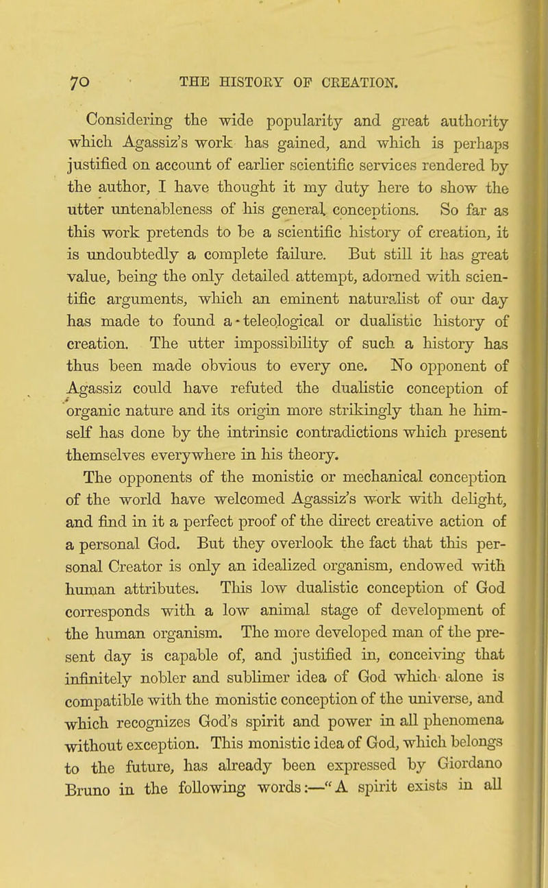 Considering the wide popularity and great authority which Agassiz’s work has gained, and which is perhaps justified on account of earlier scientific services rendered by the author, I have thought it my duty here to show the utter untenableness of his general conceptions. So far as this work pretends to be a scientific history of creation, it is undoubtedly a complete failure. But still it has great value, being the only detailed attempt, adorned with scien- tific arguments, which an eminent naturalist of our day has made to found a * teleological or dualistic history of creation. The utter impossibility of such a history has thus been made obvious to every one. No opponent of Agassiz could have refuted the dualistic conception of organic nature and its origin more strikingly than he him- self has done by the intrinsic contradictions which present themselves everywhere in his theory. The opponents of the monistic or mechanical conception of the world have welcomed Agassiz’s work with delight, and find in it a perfect proof of the direct creative action of a personal God. But they overlook the fact that this per- sonal Creator is only an idealized organism, endowed with human attributes. This low dualistic conception of God corresponds with a low animal stage of development of the human organism. The more developed man of the pre- sent day is capable of, and justified in, conceiving that infinitely nobler and sublimer idea of God which alone is compatible with the monistic conception of the universe, and which recognizes God’s spirit and power in all phenomena without exception. This monistic idea of God, which belongs to the future, has already been expressed by Giordano Bruno in the following words:—“A spirit exists in all
