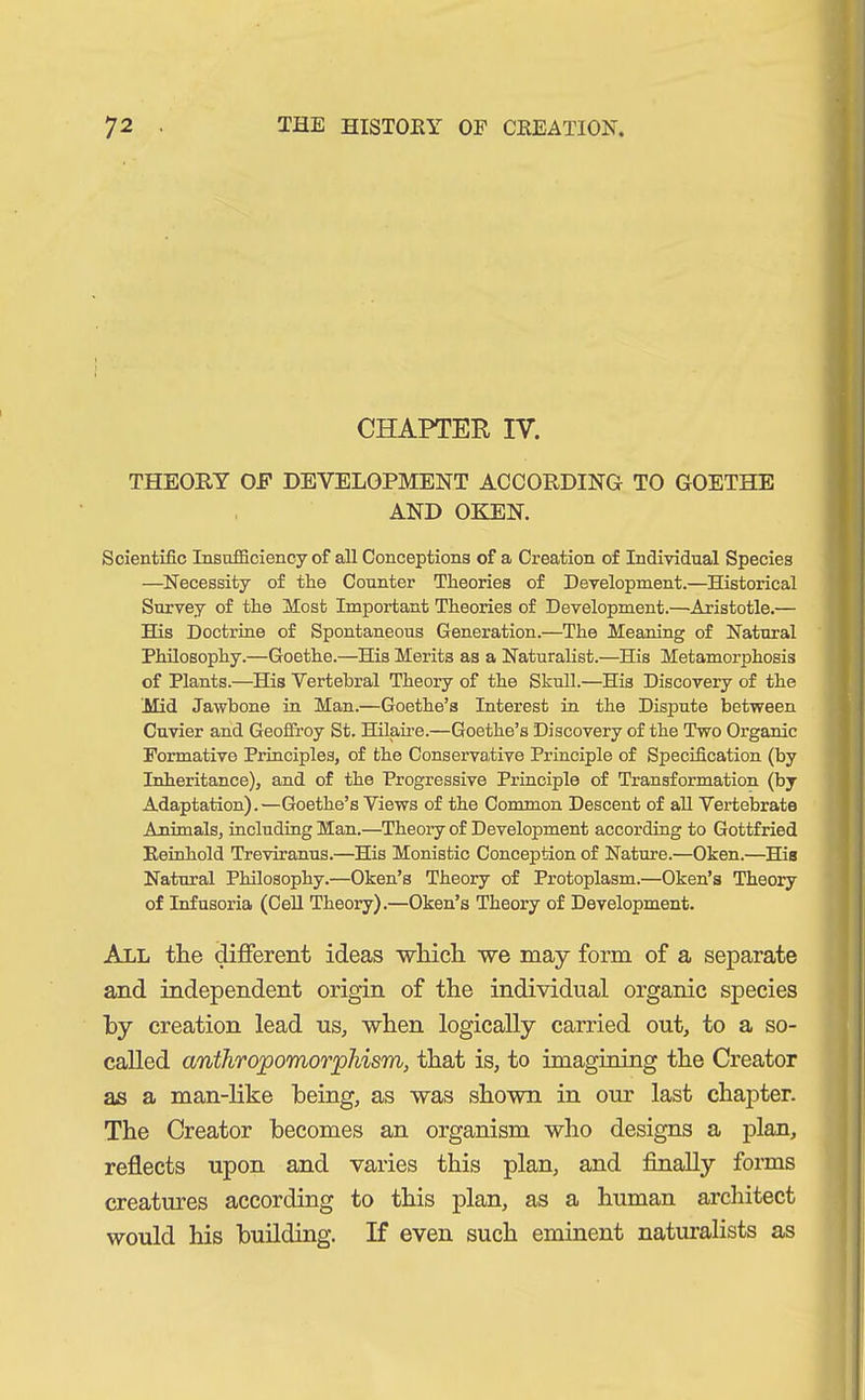 CHAPTER IV. THEORY OF DEVELOPMENT ACCORDING TO GOETHE AND OKEN. Scientific Insufficiency of all Conceptions of a Creation of Individual Species —Necessity of the Counter Theories of Development.—Historical Survey of the Most Important Theories of Development.—Aristotle.— His Doctrine of Spontaneous Generation.—The Meaning of Natural Philosophy.—Goethe.—His Merits as a Naturalist.—His Metamorphosis of Plants.—His Vertebral Theory of the Skull.—His Discovery of the Mid Jawbone in Man.—Goethe’s Interest in the Dispute between Cuvier and Geoffroy St. Hilaire.—Goethe’s Discovery of the Two Organic Formative Principles, of the Conservative Principle of Specification (by Inheritance), and of the Progressive Principle of Transformation (by Adaptation).—Goethe’s Views of the Common Descent of all Vertebrate Animals, including Man.—Theory of Development according to Gottfried Reinhold Treviranus.—His Monistic Conception of Nature.—Oken.—His Natural Philosophy.—Oken’s Theory of Protoplasm.—Oken’s Theory of Infusoria (Cell Theory).—Oken’s Theory of Development. All the different ideas which we may form of a separate and independent origin of the individual organic species by creation lead us, when logically carried out, to a so- called anthropomorphism, that is, to imagining the Creator as a man-like being, as was shown in our last chapter. The Creator becomes an organism who designs a plan, reflects upon and varies this plan, and finally forms creatures according to this plan, as a human architect would his building. If even such eminent naturalists as