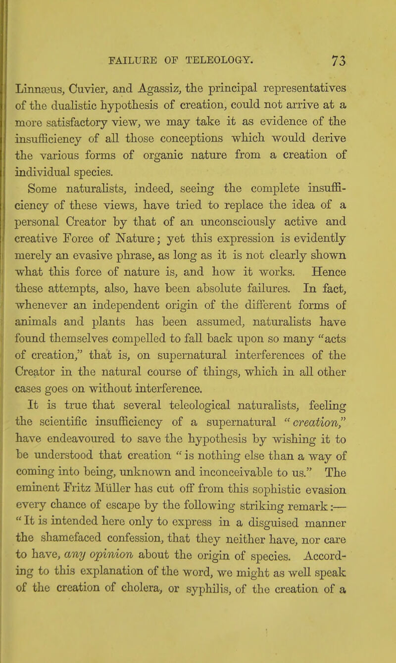 Linnteus, Cuvier, and Agassiz, the principal representatives of the dualistic hypothesis of creation, could not arrive at a more satisfactory view, we may take it as evidence of the insufficiency of all those conceptions which would derive the various forms of organic nature from a creation of individual species. Some naturalists, indeed, seeing the complete insuffi- ciency of these views, have tried to replace the idea of a personal Creator by that of an unconsciously active and creative Force of Nature; yet this expression is evidently merely an evasive phrase, as long as it is not clearly shown what this force of nature is, and how it works. Hence these attempts, also, have been absolute failures. In fact, whenever an independent origin of the different forms of animals and plants has been assumed, naturalists have found themselves compelled to fall back upon so many “acts of creation,” that is, on supernatural interferences of the Creator in the natural course of things, which in all other cases goes on without interference. It is true that several teleological naturalists, feeling the scientific insufficiency of a supernatural “creation” have endeavoured to save the hypothesis by wishing it to be understood that creation “ is nothing else than a way of coming into being, unknown and inconceivable to us.” The eminent Fritz Müller has cut off from this sophistic evasion every chance of escape by the following striking remark:— “ It is intended here only to express in a disguised manner the shamefaced confession, that they neither have, nor care to have, any opinion about the origin of species. Accord- ing to this explanation of the word, we might as well speak of the creation of cholera, or syphilis, of the creation of a