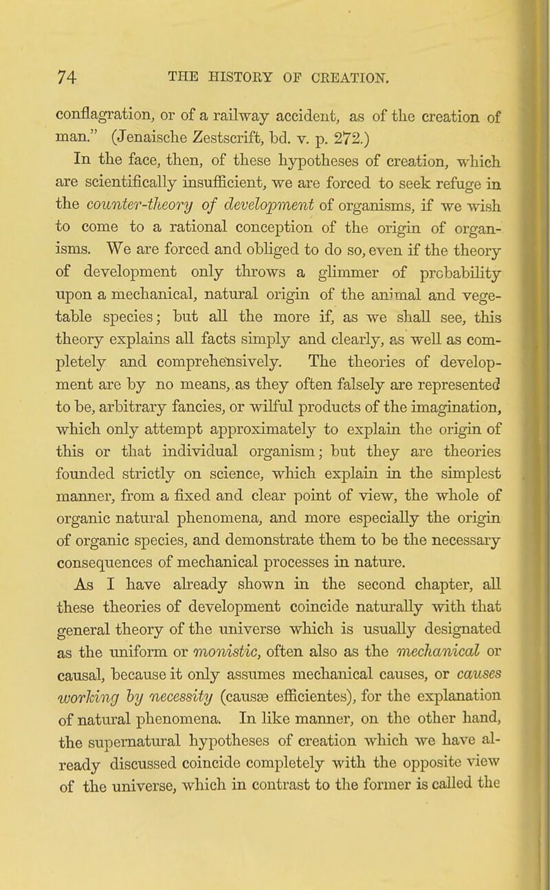 conflagration, or of a railway accident, as of the creation of man.” (Jenaische Zestscrift, bd. v. p. 272.) In the face, then, of these hypotheses of creation, which are scientifically insufficient, we are forced to seek refuge in the counter-theory of development of organisms, if we wish to come to a rational conception of the origin of organ- isms. We are forced and obliged to do so, even if the theory of development only throws a glimmer of probability upon a mechanical, natural origin of the animal and vege- table species; but all the more if, as we shall see, this theory explains all facts simply and clearly, as well as com- pletely and comprehensively. The theories of develop- ment are by no means, as they often falsely are represented to be, arbitrary fancies, or wilful products of the imagination, which only attempt approximately to explain the origin of this or that individual organism; but they are theories founded strictly on science, which explain in the simplest manner, from a fixed and clear point of view, the whole of organic natural phenomena, and more especially the origin of organic species, and demonstrate them to be the necessary consequences of mechanical processes in nature. As I have already shown in the second chapter, all these theories of development coincide naturally with that general theory of the universe which is usually designated as the uniform or monistic, often also as the mechanical or causal, because it only assumes mechanical causes, or causes working by necessity (causae efficientes), for the explanation of natural phenomena. In like manner, on the other hand, the supernatural hypotheses of creation which we have al- ready discussed coincide completely with the opposite view of the universe, which in contrast to the former is called the