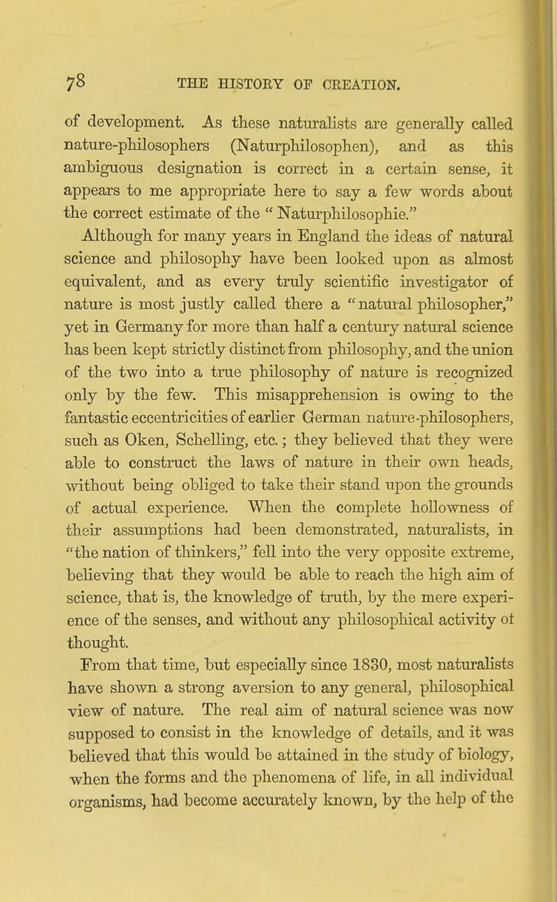 of development. As these naturalists are generally called nature-philosophers (Naturphilosophen), and as this ambiguous designation is correct in a certain sense, it appears to me appropriate here to say a few words about the correct estimate of the “ Naturphilosophie.” Although for many years in England the ideas of natural science and philosophy have been looked upon as almost equivalent, and as every truly scientific investigator of nature is most justly called there a “ natural philosopher,” yet in Germany for more than half a century natural science has been kept strictly distinct from philosophy, and the union of the two into a true philosophy of nature is recognized only by the few. This misapprehension is owing to the fantastic eccentricities of earlier German nature-philosophers, such as Oken, Schölling, etc.; they believed that they were able to construct the laws of nature in their own heads, without being obliged to take them stand upon the grounds of actual experience. When the complete hollowness of their assumptions had been demonstrated, naturalists, in “the nation of thinkers,” fell into the very opposite extreme, believing that they would be able to reach the high aim of science, that is, the knowledge of truth, by the mere experi- ence of the senses, and without any philosophical activity of thought. From that time, but especially since 1830, most naturalists have shown a strong aversion to any general, philosophical view of nature. The real aim of natural science was now supposed to consist in the knowledge of details, and it was believed that this would be attained in the study of biology, when the forms and the phenomena of life, in all individual organisms, had become accurately known, by the help of the