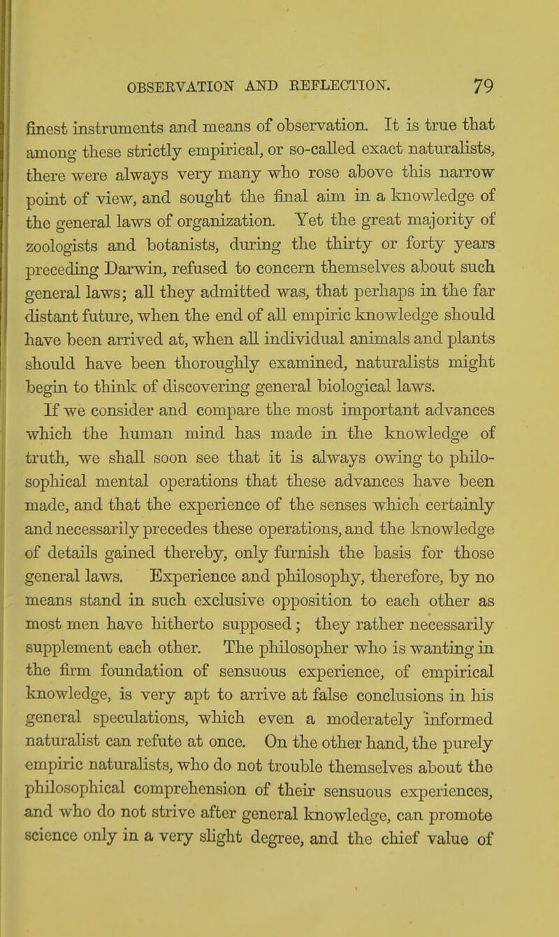 finest instruments and means of observation. It is true that among tbese strictly empirical, or so-called exact naturalists, there were always very many who rose above this narrow point of view, and sought the final aim in a knowledge of the general laws of organization. Yet the great majority of zoologists and botanists, dining the thirty or forty years preceding Darwin, refused to concern themselves about such general laws; all they admitted was, that perhaps in the far distant future, when the end of all empiric knowledge should have been arrived at, when all individual animals and plants should have been thoroughly examined, naturalists might begin to think of discovering general biological laws. If we consider and compare the most important advances which the human mind has made in the knowledge of truth, we shall soon see that it is always owing to philo- sophical mental operations that these advances have been made, and that the experience of the senses which certainly and necessarily precedes these operations, and the knowledge of details gained thereby, only furnish the basis for those general laws. Experience and philosophy, therefore, by no means stand in such exclusive opposition to each other as most men have hitherto supposed; they rather necessarily supplement each other. The philosopher who is wanting in the firm foundation of sensuous experience, of empirical knowledge, is very apt to arrive at false conclusions in his general speculations, which even a moderately informed naturalist can refute at once. On the other hand, the purely empiric naturalists, who do not trouble themselves about the philosophical comprehension of their sensuous experiences, and who do not strive after general knowledge, can promote science only in a very slight degree, and the chief value of