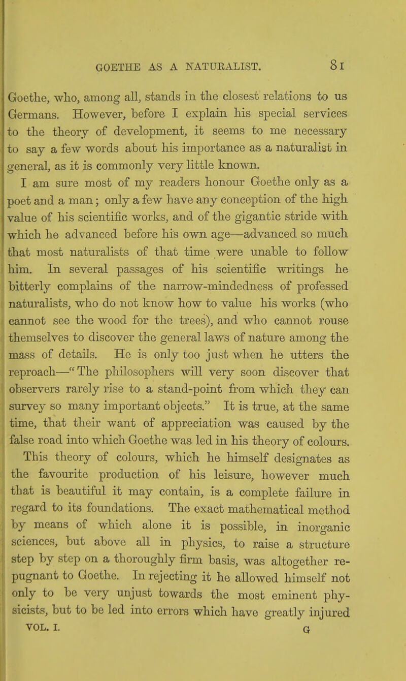 GOETHE AS A NATURALIST. 8 I Goethe, who, among all, stands in the closest relations to us Germans. However, before I explain his special services to the theory of development, it seems to me necessary to say a few words about his importance as a naturalist in general, as it is commonly very little known. I am sure most of my readers honour Goethe only as a poet and a man; only a few have any conception of the high value of his scientific works, and of the gigantic stride with which he advanced before his own age—advanced so much that most naturalists of that time were unable to follow him. In several passages of his scientific writings he bitterly complains of the narrow-mindedness of professed naturalists, who do not know how to value his works (who cannot see the wood for the trees), and who cannot rouse themselves to discover the general laws of nature among the mass of details. He is only too just when he utters the reproach—“The philosophers will very soon discover that observers rarely rise to a stand-point from which they can survey so many important objects.” It is true, at the same time, that their want of appreciation was caused by the false road into which Goethe was led in his theory of colours. This theory of colour’s, which he himself designates as the favourite production of his leisure, however much that is beautiful it may contain, is a complete failure in regard to its foundations. The exact mathematical method by means of which alone it is possible, in inorganic sciences, but above all in physics, to raise a structure step by step on a thoroughly firm basis, was altogether re- pugnant to Goethe. In rejecting it he allowed himself not only to be very unjust towards the most eminent phy- sicists, but to be led into errors which have greatly injured VOL. I. g