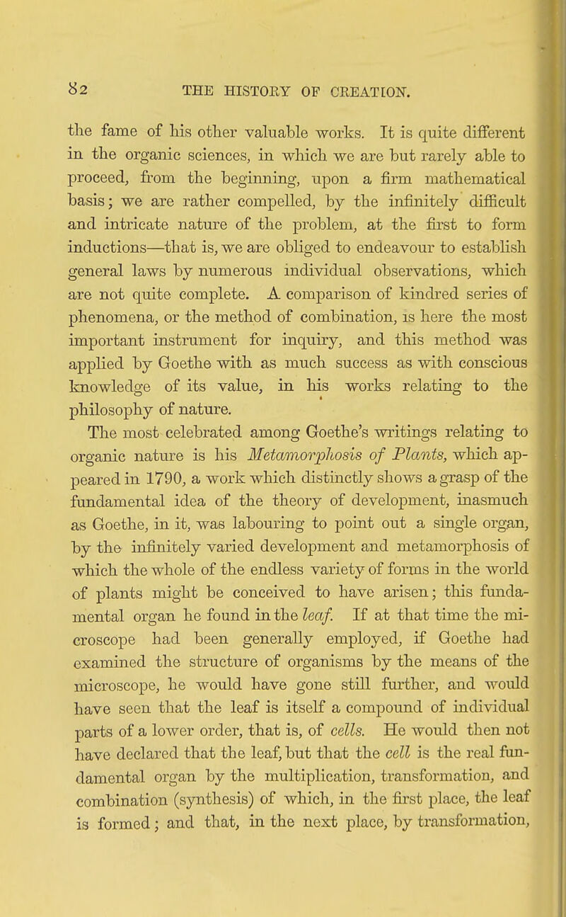 the fame of his other valuable works. It is quite different in the organic sciences, in which we are but rarely able to proceed, from the beginning, upon a firm mathematical basis; we are rather compelled, by the infinitely difficult and intricate nature of the problem, at the first to form inductions—that is, we are obliged to endeavour to establish general laws by numerous individual observations, which are not quite complete. A comparison of kindred series of phenomena, or the method of combination, is here the most important instrument for inquiry, and this method was applied by Goethe with as much success as with conscious knowledge of its value, in his works relating to the philosophy of nature. The most celebrated among Goethe’s writings relating to organic nature is his Metamorphosis of Plants, which ap- peared in 1790, a work which distinctly shows a grasp of the fundamental idea of the theory of development, inasmuch as Goethe, in it, was labouring to point out a single organ, by the infinitely varied development and metamorphosis of which the whole of the endless variety of forms in the world of plants might be conceived to have arisen; this funda- mental organ he found in the leaf. If at that time the mi- croscope had been generally employed, if Goethe had examined the structure of organisms by the means of the microscope, he would have gone still further, and would have seen that the leaf is itself a compound of individual parts of a lower order, that is, of cells. He would then not have declared that the leaf, but that the cell is the real fun- damental organ by the multiplication, transformation, and combination (synthesis) of which, in the first place, the leaf is formed; and that, in the next place, by transformation,