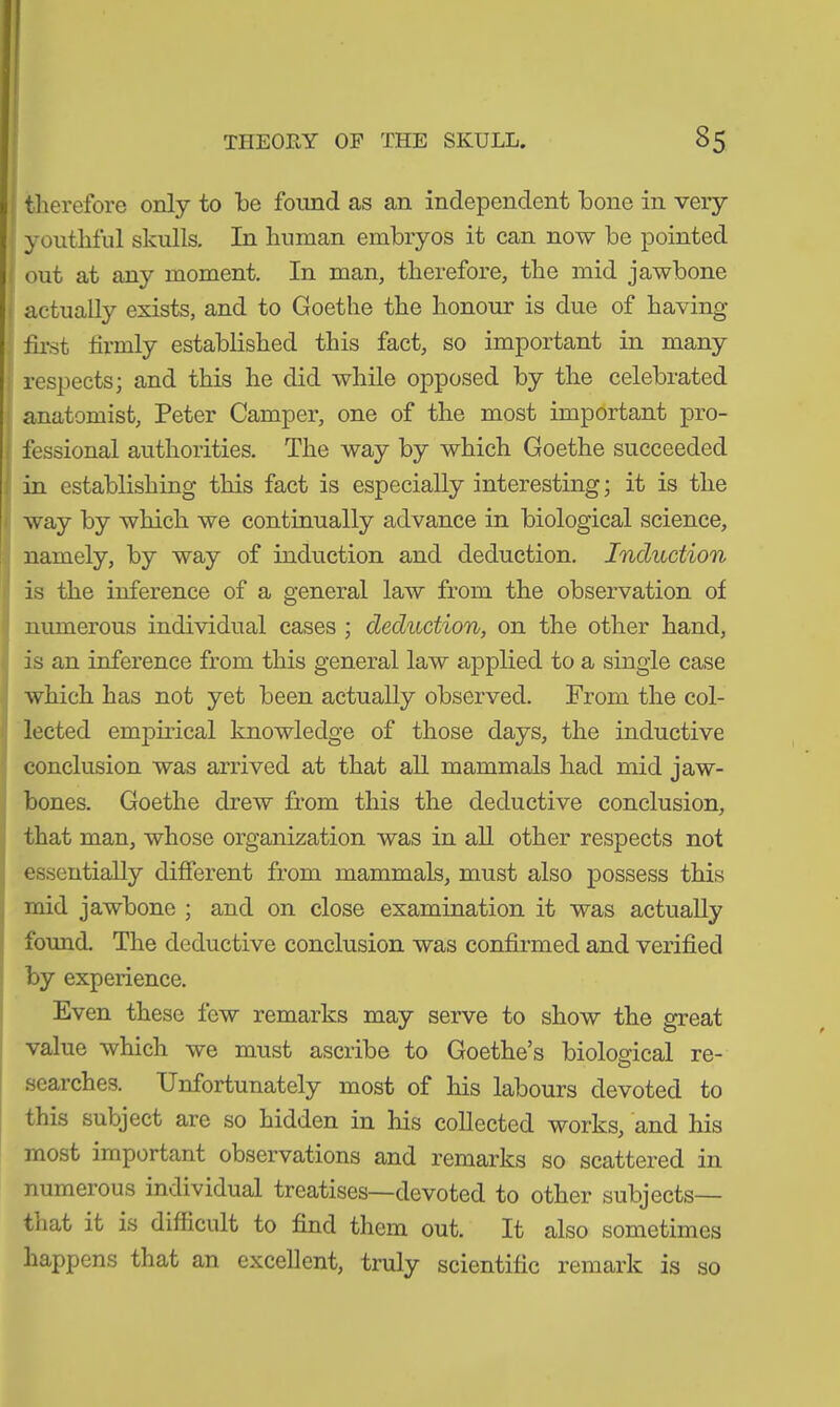 THEORY OF THE SKULL. 35 therefore only to be found as an independent bone in very youthful skulls. In human embryos it can now be pointed out at any moment. In man, therefore, the mid jawbone actually exists, and to Goethe the honour is due of having first firmly established this fact, so important in many respects; and this he did while opposed by the celebrated anatomist, Peter Camper, one of the most important pro- fessional authorities. The way by which Goethe succeeded in establishing this fact is especially interesting; it is the way by which we continually advance in biological science, namely, by way of induction and deduction. Induction is the inference of a general law from the observation of numerous individual cases ; deduction, on the other hand, is an inference from this general law applied to a single case which has not yet been actually observed. From the col- lected empirical knowledge of those days, the inductive conclusion was arrived at that all mammals had mid jaw- bones. Goethe drew from this the deductive conclusion, that man, whose organization was in all other respects not essentially different from mammals, must also possess this mid jawbone ; and on close examination it was actually found. The deductive conclusion was confirmed and verified by experience. Even these few remarks may serve to show the great value which we must ascribe to Goethe’s biological re- searches. Unfortunately most of his labours devoted to this subject are so hidden in his collected works, and his most important observations and remarks so scattered in numerous individual treatises—devoted to other subjects— that it is difficult to find them out. It also sometimes happens that an excellent, truly scientific remark is so