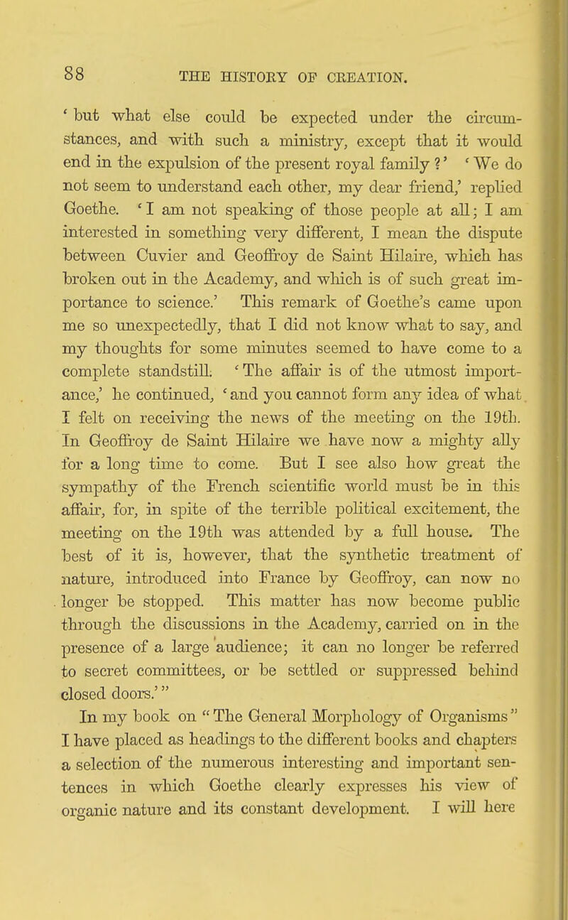 ‘ but what else could be expected under the circum- stances, and with such a ministry, except that it would end in the expulsion of the present royal family V ‘ We do not seem to understand each other, my dear friend,’ replied Goethe. ‘ I am not speaking of those people at all; I am interested in something very different, I mean the dispute between Cuvier and Geoffroy de Saint Hilaire, which has broken out in the Academy, and which is of such great im- portance to science.’ This remark of Goethe’s came upon me so unexpectedly, that I did not know what to say, and my thoughts for some minutes seemed to have come to a complete standstill. ‘The affair is of the utmost import- ance,’ he continued, ‘ and you cannot form any idea of what I felt on receiving the news of the meeting on the 19th. In Geoffroy de Saint Hilaire we have now a mighty ally for a long time to come. But I see also how great the sympathy of the French scientific world must be in this affair, for, in spite of the terrible political excitement, the meeting on the 19th was attended by a full house. The best of it is, however, that the synthetic treatment of nature, introduced into France by Geoffroy, can now no longer be stopped. This matter has now become public through the discussions in the Academy, carried on in the presence of a large audience; it can no longer be referred to secret committees, or be settled or suppressed behind closed doors.’ ” In my book on “ The General Morphology of Organisms ” I have placed as headings to the different books and chapters a selection of the numerous interesting and important sen- tences in which Goethe clearly expresses his view of organic nature and its constant development. I will here