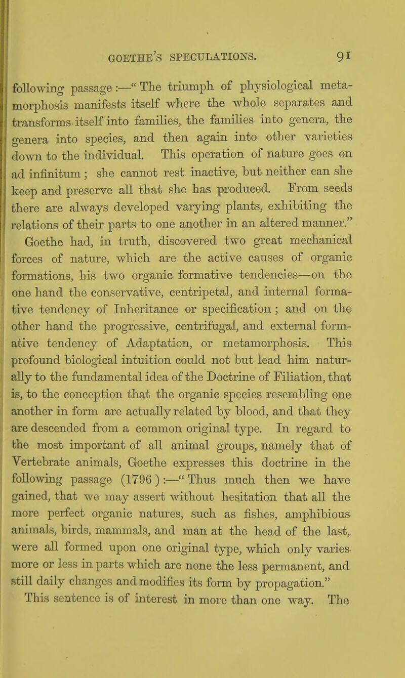 following passage:—“The triumph of physiological meta- morphosis manifests itself where the whole separates and. transforms, itself into families, the families into genera, the genera into species, and then again into other varieties down to the individual. This operation of nature goes on ad infinitum ; she cannot rest inactive, but neither can she keep and preserve all that she has produced. From seeds there are always developed varying plants, exhibiting the relations of their parts to one another in an altered manner.” Goethe had, in truth, discovered two great mechanical forces of nature, which are the active causes of organic formations, his two organic formative tendencies—on the one hand the conservative, centripetal, and internal forma- tive tendency of Inheritance or specification ; and on the other hand the progressive, centrifugal, and external form- ative tendency of Adaptation, or metamorphosis. This profound biological intuition could not but lead him natur- ally to the fundamental idea of the Doctrine of Filiation, that is, to the conception that the organic species resembling one another in form are actually related by blood, and that they are descended from a common original type. In regard to the most important of all animal groups, namely that of Vertebrate animals, Goethe expresses this doctrine in the following passage (1796 ) :—“ Thus much then we have gained, that we may assert without hesitation that all the more perfect organic natures, such as fishes, amphibious animals, birds, mammals, and man at the head of the last, were all formed upon one original type, which only varies more or less in parts which are none the less permanent, and still daily changes and modifies its form by propagation.” This sentence is of interest in more than one way. The