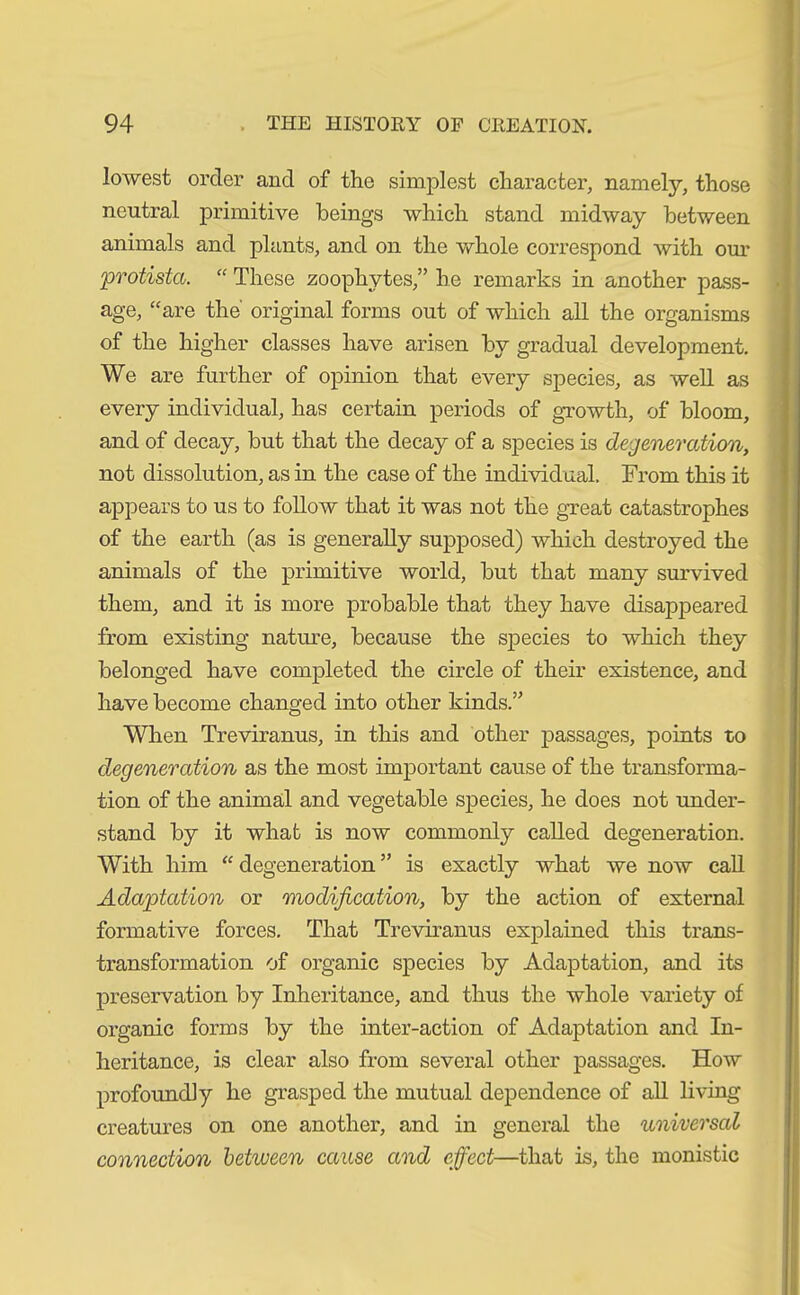 lowest order and of the simplest character, namely, those neutral primitive beings which stand midway between animals and plants, and on the whole correspond with our 'protista. “ These zoophytes,” he remarks in another pass- age, “are the' original forms out of which all the organisms of the higher classes have arisen by gradual development. We are further of opinion that every species, as well as every individual, has certain periods of growth, of bloom, and of decay, but that the decay of a species is degeneration, not dissolution, as in the case of the individual. From this it appears to us to follow that it was not the great catastrophes of the earth (as is generally supposed) which destroyed the animals of the primitive world, but that many survived them, and it is more probable that they have disappeared from existing nature, because the species to which they belonged have completed the circle of their existence, and have become changed into other kinds.” When Treviranus, in this and other passages, points to degeneration as the most important cause of the transforma- tion of the animal and vegetable species, he does not under- stand by it what is now commonly called degeneration. With him “ degeneration ” is exactly what we now call Adaptation or modification, by the action of external formative forces. That Treviranus explained this trans- transformation of organic species by Adaptation, and its preservation by Inheritance, and thus the whole variety of organic forms by the inter-action of Adaptation and In- heritance, is clear also from several other passages. How profoundly he grasped the mutual dependence of all living creatures on one another, and in general the universal connection between cause and effect—that is, the monistic