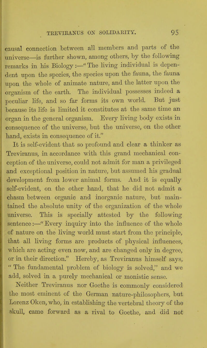 causal connection between all members and parts of the universe—is further shown, among others, by the following remarks in his Biology“ The living individual is depen- dent upon the species, the species upon the fauna, the fauna upon the whole of animate nature, and the latter upon the organism of the earth. The individual possesses indeed a peculiar life, and so far forms its own world. But just because its life is limited it constitutes at the same time an organ in the general organism. Every living body exists in consequence of the universe, but the universe, on the other hand, exists in consequence of it.” It is self-evident that so profound and clear a thinker as Treviranus, in accordance with this grand mechanical con- ception of the universe, could not admit for man a privileged and exceptional position in nature, but assumed his gradual development from lower animal forms. And it is equally self-evident, on the other hand, that he did not admit a chasm between organic and inorganic nature, but main- tained the absolute unity of the organization of the whole universe. This is specially attested by the following sentence:—“ Every inquiry into the influence of the whole of nature on the living world must start from the principle, that all living forms are products of physical influences, which are acting even now, and are changed only in degree, or in their direction.” Hereby, as Treviranus himself says, “ The fundamental problem of biology is solved,” and we add, solved in a purely mechanical or monistic sense. Neither Treviranus nor Goethe is commonly considered the most eminent of the German nature-philosophers, but Lorenz Oken, who, in establishing the vertebral theory of the skull, came forward as a rival to Goethe, and did not