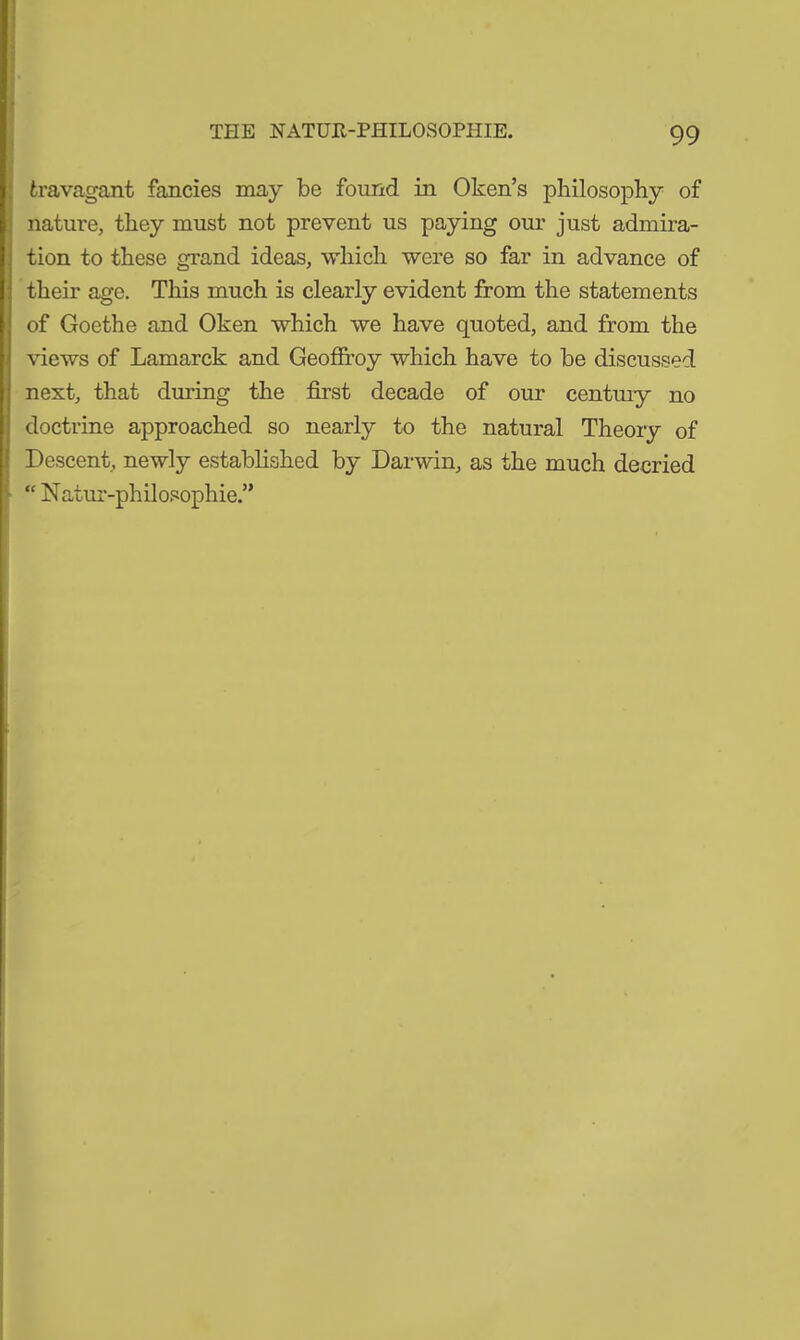 travagant fancies may be found in Oken’s philosophy of nature, they must not prevent us paying our just admira- tion to these grand ideas, which were so far in advance of their age. This much is clearly evident from the statements of Goethe and Oken which we have quoted, and from the views of Lamarck and Geoffroy which have to be discussed next, that during the first decade of our century no doctrine approached so nearly to the natural Theory of Descent, newly established by Darwin, as the much decried “ Natur-philosophie.”