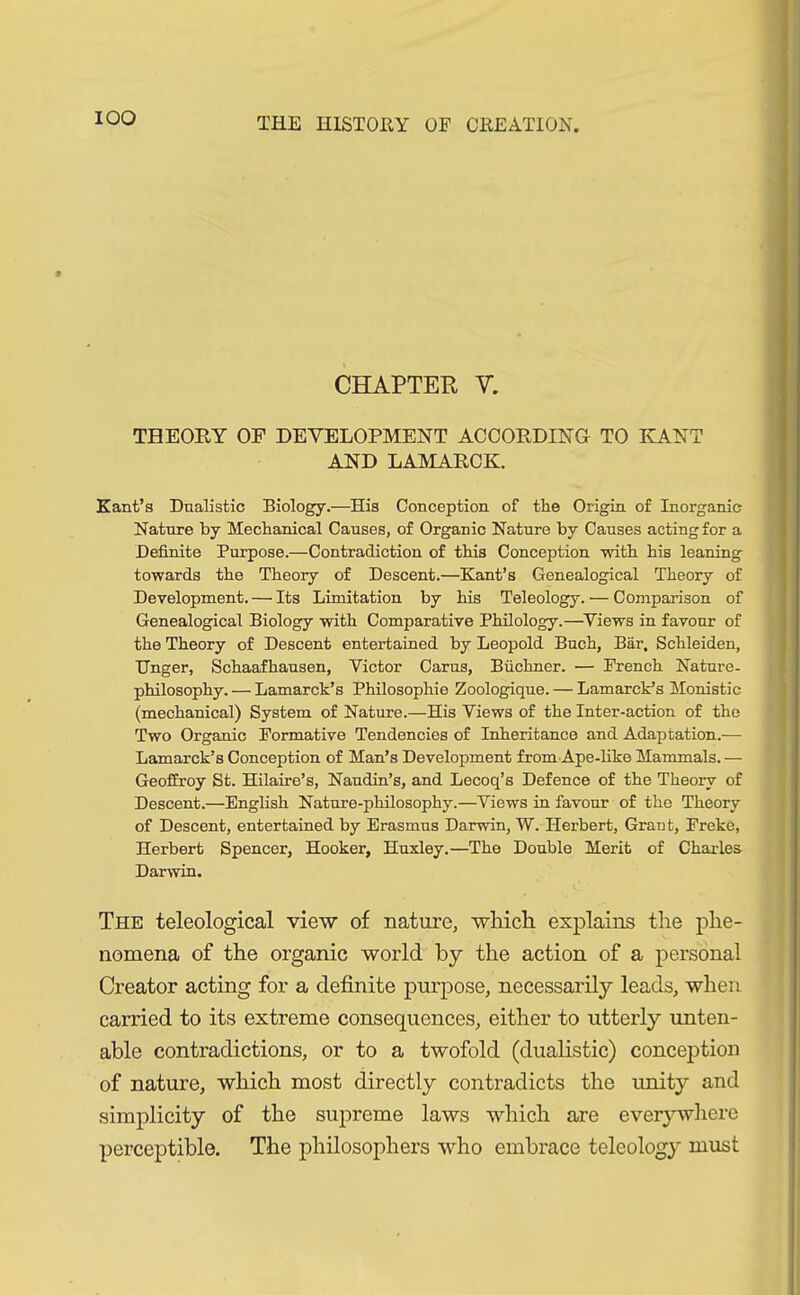 IOO CHAPTER V. THEORY OF DEVELOPMENT ACCORDING TO KANT AND LAMARCK. Kant’s Dnalistic Biology.—His Conception of tlie Origin of Inorganic Nature by Mechanical Causes, of Organic Nature by Causes acting for a Definite Purpose.—Contradiction of this Conception with his leaning towards the Theory of Descent.—Kant’s Genealogical Theory of Development. — Its Limitation by his Teleology. — Comparison of Genealogical Biology with Comparative Philology.—Views in favour of the Theory of Descent entertained by Leopold Buch, Bär, Schleiden, Unger, Schaafhausen, Victor Carus, Büchner. •— French Nature- philosophy. — Lamarck’s Philosophie Zoologique. — Lamarck’s Monistic (mechanical) System of Nature.—His Views of the Inter-action of the Two Organic Formative Tendencies of Inheritance and Adaptation.— Lamarck’s Conception of Man’s Development from Ape-like Mammals.— Geoffroy St. Hilaire’s, Naudin’s, and Lecoq’s Defence of the Theory of Descent.—English Nature-philosophy.—Views in favour of the Theory of Descent, entertained by Erasmus Darwin, W. Herbert, Grant, Freke, Herbert Spencer, Hooker, Huxley.—The Double Merit of Charles Darwin. The teleological view of nature, which explains the phe- nomena of the organic world by the action of a personal Creator acting for a definite purpose, necessarily leads, when carried to its extreme consequences, either to utterly unten- able contradictions, or to a twofold (dualistic) conception of nature, which most directly contradicts the unity and simplicity of the supreme laws which are everywhere perceptible. The philosophers who embrace teleology must