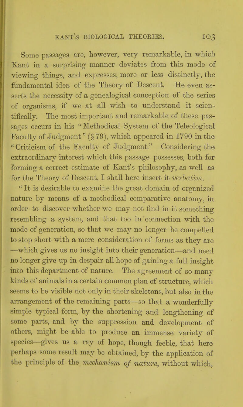 Some passages are, however, very remarkable, in which Kant in a surprising manner deviates from this mode of viewing things, and expresses, more or less distinctly, the fundamental idea of the Theory of Descent. He even as- serts the necessity of a genealogical conception of the series of organisms, if we at all wish to understand it seien- tifically. The most important and remarkable of these pas- sages occurs in his “ Methodical System of the Teleological Faculty of Judgment” (§ 79), which appeared in 1790 in the “Criticism of the Faculty of Judgment.” Considering the extraordinary interest which this passage possesses, both for forming a correct estimate of Kant’s philosophy, as well as for the Theory of Descent, I shall here insert it verbatim. “ It is desirable to examine the great domain of organized nature by means of a methodical comparative anatomy, in order to discover whether we may not find in it something resembling a system, and that too in connection with the mode of generation, so that we may no longer be compelled to stop short with a mere consideration of forms as they are —which gives us no insight into their generation—and need no longer give up in despair all hope of gaining a full insight into this department of nature. The agreement of so many kinds of animals in a certain common plan of structure, which seems to be visible not only in their skeletons, but also in the arrangement of the remaining parts—so that a wonderfully simple typical form, by the shortening and lengthening of some parts, and by the suppression and development of others, might be able to produce an immense variety of species—gives us a ray of hope, though feeble, that here perhaps some result may be obtained, by the application of the principle of the mechanism of nature, without which,