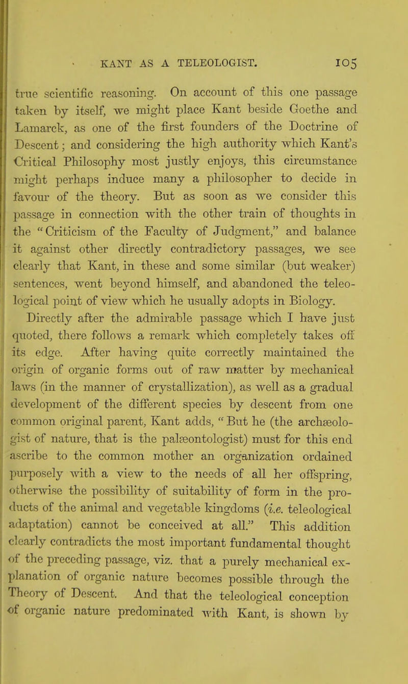 true scientific reasoning. On account of this one passage taken by itself, we might place Kant beside Goethe and Lamarck, as one of the first founders of the Doctrine of Descent; and considering the high authority which Kant’s Critical Philosophy most justly enjoys, this circumstance might perhaps induce many a philosopher to decide in favour of the theory. But as soon as we consider this passage in connection with the other train of thoughts in the “Criticism of the Faculty of Judgment,” and balance it against other directly contradictory passages, we see clearly that Kant, in these and some similar (but weaker) sentences, went beyond himself, and abandoned the teleo- logical point of view which he usually adopts in Biology. Directly after the admirable passage which I have just quoted, there follows a remark which completely takes off its edge. After having quite correctly maintained the origin of organic forms out of raw matter by mechanical laws (in the manner of crystallization), as well as a gradual development of the different species by descent from one common original parent, Kant adds, “ But he (the archaeolo- gist of nature, that is the palaeontologist) must for this end ascribe to the common mother an organization ordained purposely with a view to the needs of all her offspring, otherwise the possibility of suitability of form in the pro- ducts of the animal and vegetable kingdoms (i.e. teleological adaptation) cannot be conceived at all.” This addition clearly contradicts the most important fundamental thought of the preceding passage, viz. that a purely mechanical ex- planation of organic nature becomes possible through the Theory of Descent. And that the teleological conception of organic nature predominated with Kant, is shown by