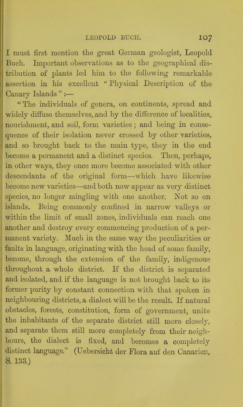 I must first mention the great German geologist, Leopold Buch. Important observations as to the geographical dis- tribution of plants led him to the following remarkable assertion in his excellent “ Physical Description of the Canary Islands ” :— “The individuals of genera, on continents, spread and widely diffuse themselves, and by the difference of localities, nourishment, and soil, form varieties; and being in conse- quence of their isolation never crossed by other varieties, and so brought back to the main type, they in the end become a permanent and a distinct species. Then, perhaps, in other ways, they once more become associated with other descendants of the original form—which have likewise become new varieties—and both now appear as very distinct species, no longer mingling with one another. Not so on islands. Being commonly confined in narrow valleys or within the limit of small zones, individuals can reach one another and destroy every commencing production of a per- manent variety. Much in the same way the peculiarities or faults in language, originating with the head of some family, become, through the extension of the family, indigenous throughout a whole district. If the district is separated and isolated, and if the language is not brought back to its former purity by constant connection with that spoken in neighbouring districts, a dialect will be the result. If natural obstacles, forests, constitution, form of government, unite the inhabitants of the separate district still more closely, and separate them still more completely from their neigh- bours, the dialect is fixed, and becomes a completely distinct language.” (Uebersicht der Flora auf den Canaricn, S. 133.)