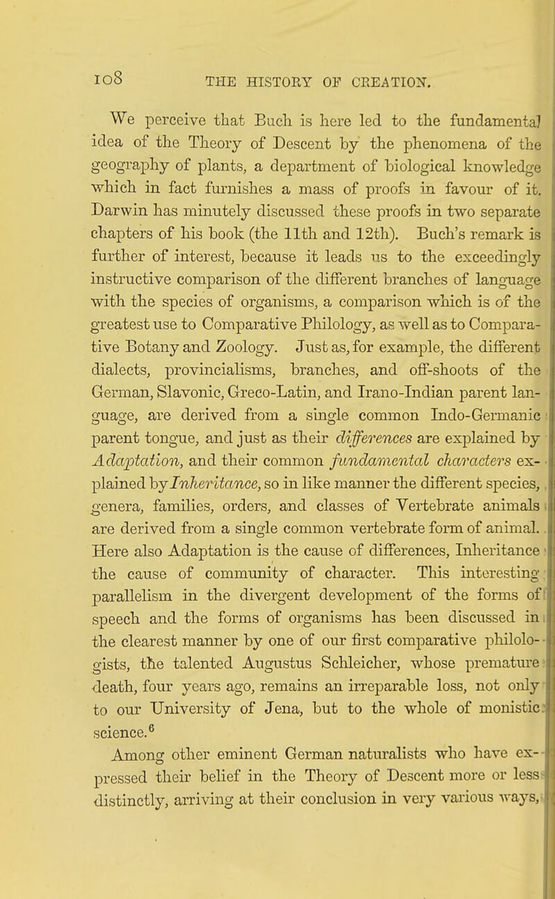 io8 We perceive that Buch is here led to the fundamental idea of the Theory of Descent by the phenomena of the geography of plants, a department of biological knowledge ; which in fact furnishes a mass of proofs in favour of it. Darwin has minutely discussed these proofs in two separate chapters of his book (the 11th and 12th). Buch’s remark is further of interest, because it leads us to the exceedingly instructive comparison of the different branches of language with the species of organisms, a comparison which is of the greatest use to Comparative Philology, as well as to Compara- tive Botany and Zoology. Just as, for example, the different dialects, provincialisms, branches, and off-shoots of the German, Slavonic, Greco-Latin, and Irano-Indian parent lan- guage, are derived from a single common Indo-Germanic parent tongue, and just as their differences are explained by Adaptation, and their common fundamental characters ex- plained by Inher itance, so in like manner the different species, genera, families, orders, and classes of Vertebrate animals are derived from a single common vertebrate form of animal. Here also Adaptation is the cause of differences, Inheritance the cause of community of character. This interesting parallelism in the divergent development of the forms of speech and the forms of organisms has been discussed in the clearest manner by one of our first comparative philolo-- gists, the talented Augustus Schleicher, whose premature : death, four years ago, remains an irreparable loss, not only to our University of Jena, but to the whole of monistic science.6 Among: other eminent German naturalists who have ex- pressed their belief in the Theory of Descent more or less distinctly, arriving at their conclusion in very various ways, {