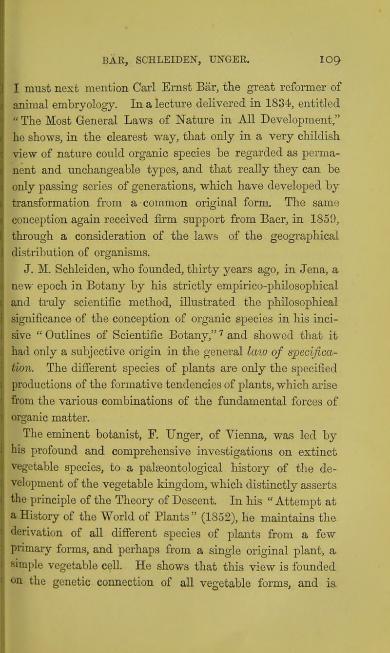 I raust next mention Carl Ernst Bär, the great reformer of animal embryology. In a lecture delivered in 1834, entitled “ The Most General Laws of Nature in All Development,” he shows, in the clearest way, that only in a very childish view of nature could organic species be regarded as perma- nent and unchangeable types, and that really they can be only passing series of generations, which have developed by transformation from a common original form. The same conception again received film support from Baer, in 1859, through a consideration of the laws of the geographical distribution of organisms. J. M. Schleiden, who founded, thirty years ago, in Jena, a new epoch in Botany by his strictly empirico-philosophical and truly scientific method, illustrated the philosophical significance of the conception of organic species in his inci- sive “ Outlines of Scientific Botany,” 7 and showed that it had only a subjective origin in the general law of specifica- tion. The different species of plants are only the specified productions of the formative tendencies of plants, which arise from the various combinations of the fundamental forces of organic matter. The eminent botanist, F. Unger, of Vienna, was led by his profound and comprehensive investigations on extinct vegetable species, to a palaeontological history of the de- velopment of the vegetable kingdom, which distinctly asserts the principle of the Theory of Descent. In his “ Attempt at a History of the World of Plants” (1852), he maintains the derivation of all different species of plants from a few primary forms, and perhaps from a single original plant, a simple vegetable cell. He shows that this view is founded on the genetic connection of all vegetable forms, and ia