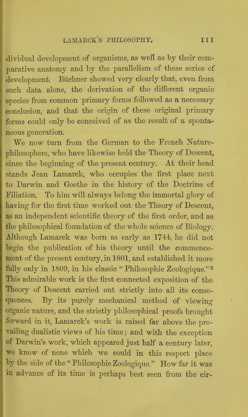 dividual development of organisms, as well as by their com- parative anatomy and by the parallelism of these series of development. Büchner showed very clearly that, even from such data alone, the derivation of the different organic species from common primary forms followed as a necessary conclusion, and that the origin of these original primary forms could only be conceived of as the result of a sponta- neous generation. We now turn from the German to the French Nature- philosophers, who have likewise held the Theory of Descent, since the beginning of the present century. At their head stands Jean Lamarck, who occupies the first place next to Darwin and Goethe in the history of the Doctrine of Filiation. To him will always belong the immortal glory of having for the first time worked out the Theory of Descent, as an independent scientific theory of the first order, and as the philosophical foundation of the whole science of Biology. Although Lamarck was born as early as 1744, he did not begin the publication of his theory until the commence- ment of the present century, in 1801, and established it more fully only in 1809, in his classic “ Philosophie Zoologique.” 2 This admirable work is the first connected exposition of the Theory of Descent carried out strictly into all its conse- quences. By its purely mechanical method of viewing organic nature, and the strictly philosophical proofs brought forward in it, Lamarck’s work is raised far above the pre- vailing dualistic views of his time; and with the exception of Darwin’s work, which appeared just half a century later, we know of none which we could in this respect place by the side of the “ Philosophie Zoologique.” How far it was in advance of its time is perhaps best seen from the cir-