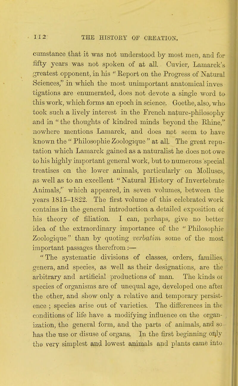cumstance that it was not understood by most men, and for fifty years was not spoken of at all. Cuvier, Lamarck’s greatest opponent, in his “ Report on the Progress of Natural Sciences,” in which the most unimportant anatomical inves tigations are enumerated, does not devote a single word to this work, which forms an epoch in science. Goethe, also, who took such a lively interest in the French nature-philosophy and in “ the thoughts of kindred minds beyond the Rhine,” nowhere mentions Lamarck, and does not seem to have known the “ Philosophie Zoologique ” at all. The great repu- tation which Lamarck gained as a naturalist he does not owe to his highly important general work, but to numerous 'special treatises on the lower animals, particularly on Molluscs,, as well as to an excellent “ Natural History of Invertebrate Animals,” which appeared, in seven volumes, between the years 1815-1822. The first volume of this celebrated work contains in the general introduction a detailed exposition of his theory of filiation. I can, perhaps, give no better idea of the extraordinary importance of the “ Philosophie Zoologique” than by quoting verbatim some of the most important passages therefrom:— “ The systematic divisions of classes, orders, families, genera, and species, as Well as their designations, are the arbitrary and artificial productions* of man. The kinds or species of organisms are of unequal age, developed one after the other, and show only a relative and temporary persist- ence ; species arise out of varieties. The differences in the conditions of life have a modifying influence on the organ- ization, the general form, and the parts of animals, and so has the use or disuse of organs. In the first beginning oqly the very simplest and lowest animals and plants came into