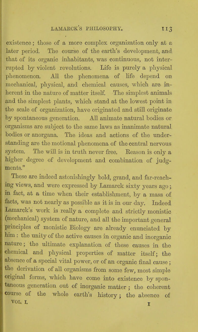 ”3 existence; those of a more complex organization only at a later period. The course of the earth’s development, and that of its organic inhabitants, was continuous, not inter- rupted by violent revolutions. Life is purely a physical phenomenon. All the phenomena of life depend on mechanical, physical, and chemical causes, which are in- herent in the nature of matter itself. The simplest animals and the simplest plants, which stand at the lowest point in the scale of organization, have originated and still originate by spontaneous generation. All animate natural bodies or organisms are subject to the same laws as inanimate natural bodies or anorgana. The ideas and actions of the under- standing are the motional phenomena of the central nervous system. The will is in truth never free. Reason is only a i higher degree of development and combination of judg- i ments.” These are indeed astonishingly bold, grand, and far-reach- I ing views, and were expressed by Lamarck sixty years ago; in fact, at a time when their establishment, by a mass of facts, was not nearly as possible as it is in our day. Indeed i Lamarck’s work is really a complete and strictly monistic (mechanical) system of nature, and all the important general principles of monistic Biology are already enunciated by j him : the unity of the active causes in organic and inorganic nature; the ultimate explanation of these causes in the chemical and physical properties of matter itself; the absence of a special vital power, or of an organic final cause ; the derivation of all organisms from some few, most simple original forms, which have come into existence by spon- taneous generation out of inorganic matter ; the coherent course of the whole earth’s history; the absence of VOL. I. j;