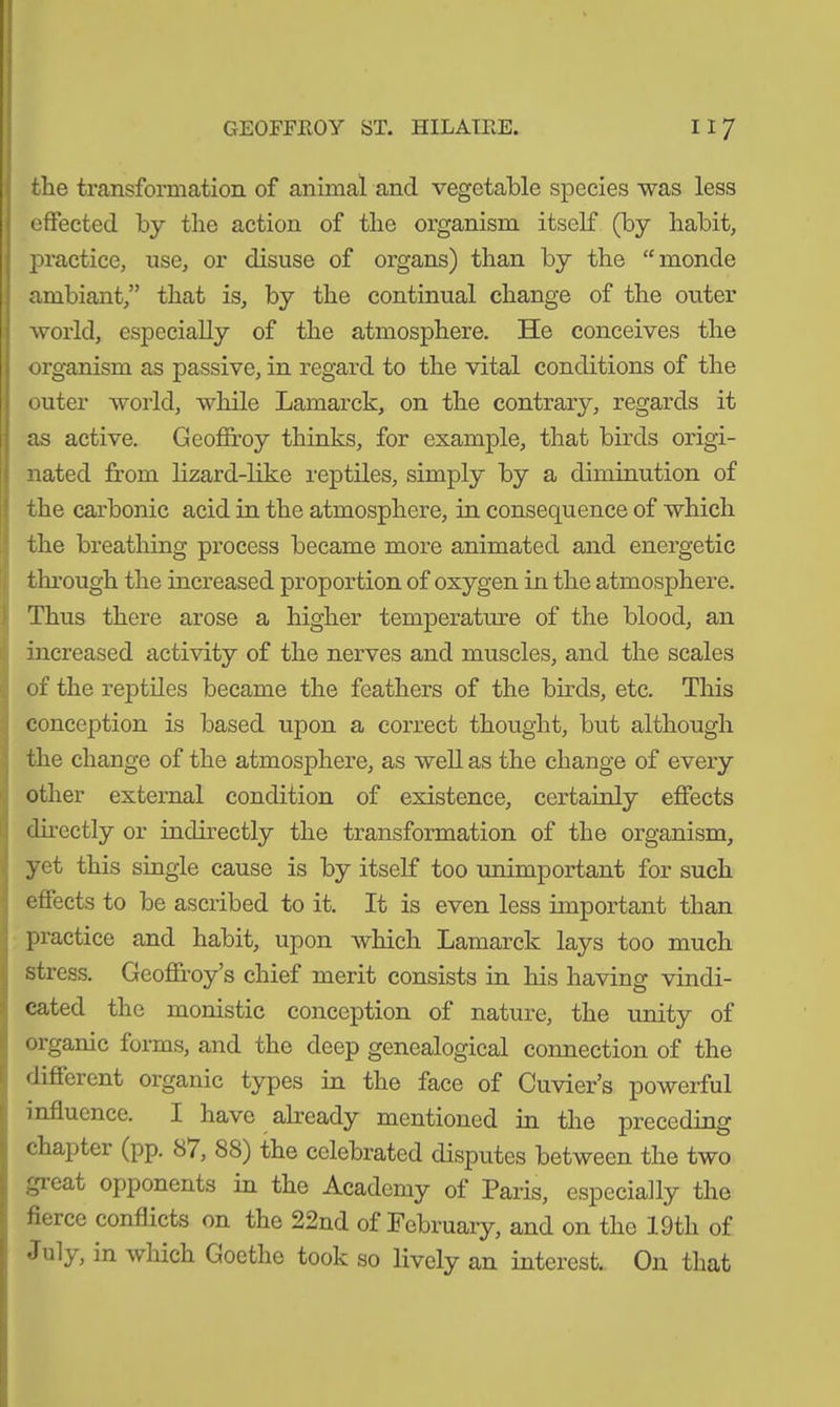 the transformation of animal and vegetable species was less effected by the action of the organism itself (by habit, practice, use, or disuse of organs) than by the “ monde ambiant,” that is, by the continual change of the outer world, especially of the atmosphere. He conceives the organism as passive, in regard to the vital conditions of the outer world, while Lamarck, on the contrary, regards it as active. Geoffroy thinks, for example, that birds origi- nated from lizard-like reptiles, simply by a diminution of the carbonic acid in the atmosphere, in consequence of which the breathing process became more animated and energetic through the increased proportion of oxygen in the atmosphere. Thus there arose a higher temperature of the blood, an increased activity of the nerves and muscles, and the scales of the reptiles became the feathers of the birds, etc. This conception is based upon a correct thought, but although the change of the atmosphere, as well as the change of every other external condition of existence, certainly effects directly or indirectly the transformation of the organism, yet this single cause is by itself too unimportant for such effects to be ascribed to it. It is even less important than practice and habit, upon which Lamarck lays too much stress. Geoffroy’s chief merit consists in his having vindi- cated the monistic conception of nature, the unity of organic forms, and the deep genealogical connection of the different organic types in the face of Cuvier’s powerful influence. I have already mentioned in the preceding chapter (pp. 87, 88) the celebrated disputes between the two gieat opponents in the Academy of Paris, especially the fierce conflicts on the 22nd of February, and on the 19th of July, in which Goethe took so lively an interest. On that