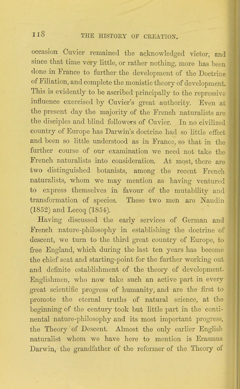 occasion Cuvier remained the acknowledged victor, and since that time very little, or rather nothing, more has heen done in France to further the development of the Doctrine of Filiation, and complete the monistic theory of development. This is evidently to he ascribed principally to the repressive influence exercised by Cuvier’s great authority. Even at the present day the majority of the French naturalists are the disciples and blind followers of Cuvier. In no civilized country of Europe has Darwin’s doctrine had so little effect and been so little understood as in France, so that in the further course of our examination we need not take the French naturalists into consideration. At most, there are two distinguished botanists, among the recent French naturalists, whom we may mention as having ventured to express themselves in favour of the mutability and transformation of species. These two men are Naudin (1852) and Lecoq (1854). Having discussed the early services of German and French nature-philosophy in establishing the doctrine of descent, we turn to the third great country of Europe, to free England, which during the last ten years has become the chief seat and starting-point for the further working out and definite establishment of the theory of development. Englishmen, who now take such an active part in every great scientific progress of humanity, and are the first to promote the eternal truths of natural science, at the beginning of the century took but little part in the conti- nental nature-philosophy and its most important progress, the Theory of Descent. Almost the only earlier English naturalist whom we have here to mention is Erasmus Darwin, the grandfather of the reformer of the Theory of