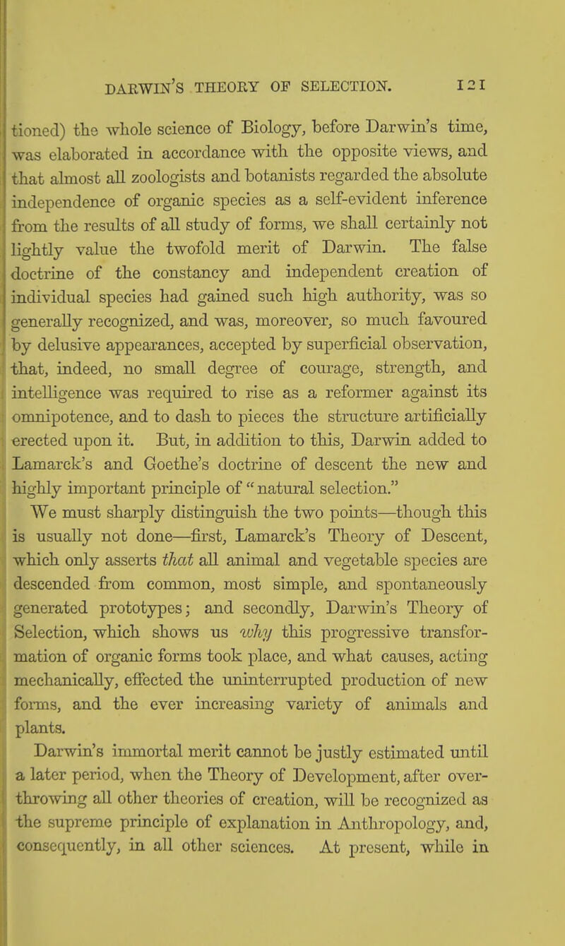 tioned) the whole science of Biology, before Darwin’s time, was elaborated in accordance with the opposite views, and that almost all zoologists and botanists regarded the absolute independence of organic species as a self-evident inference from the results of all study of forms, we shall certainly not lightly value the twofold merit of Darwin. The false doctrine of the constancy and independent creation of individual species had gained such high authority, was so generally recognized, and was, moreover, so much favoured by delusive appearances, accepted by superficial observation, that, indeed, no small degree of courage, strength, and intelligence was required to rise as a reformer against its omnipotence, and to dash to pieces the structure artificially erected upon it. But, in addition to this, Darwin added to Lamarck’s and Goethe’s doctrine of descent the new and highly important principle of “ natural selection.” We must sharply distinguish the two points—though this is usually not done—first, Lamarck’s Theory of Descent, which only asserts that all animal and vegetable species are descended from common, most simple, and spontaneously generated prototypes; and secondly, Darwin’s Theory of Selection, which shows us why this progressive transfor- mation of organic forms took place, and what causes, acting mechanically, effected the uninterrupted production of new forms, and the ever increasing variety of animals and plants. Darwin’s immortal merit cannot be justly estimated until a later period, when the Theory of Development, after over- throwing all other theories of creation, will be recognized as the supreme principle of explanation in Anthropology, and, consequently, in all other sciences. At present, while in