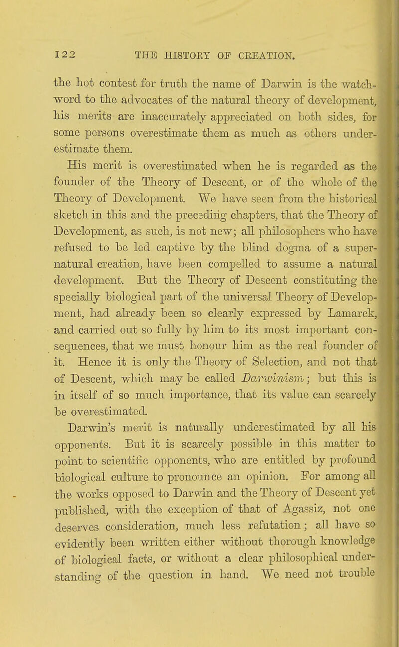 the hot contest for truth the name of Darwin is the watch- word to the advocates of the natural theory of development, his merits are inaccurately appreciated on both sides, for some persons overestimate them as much as others under- estimate them. His merit is overestimated when he is regarded as the founder of the Theory of Descent, or of the whole of the Theory of Development. We have seen from the historical sketch in this and the preceding chapters, that the Theory of Development, as such, is not new; all philosophers who have refused to he led captive by the blind dogma of a super- natural creation, have been compelled to assume a natural development. But the Theory of Descent constituting the specially biological part of the universal Theory of Develop- ment, had already been so clearly expressed by Lamarck, and carried out so fully by him to its most important con- sequences, that we must honour him as the real founder of it. Hence it is only the Theory of Selection, and not that of Descent, which may be called Darwinism; but this is in itself of so much importance, that its value can scarcely be overestimated. Darwin’s merit is naturally underestimated by all his opponents. But it is scarcely possible in this matter to point to scientific opponents, who are entitled by profound biological culture to pronounce an opinion. For among all the works opposed to Darwin and the Theory of Descent yet published, with the exception of that of Agassiz, not one deserves consideration, much less refutation; all have so evidently been written either without thorough knowledge of biological facts, or without a clear philosophical under- standing of the question in hand. We need not trouble