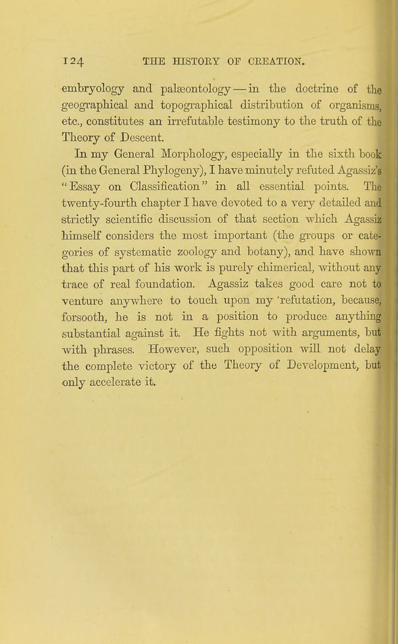 embryology and palaeontology — in the doctrine of the geographical and topographical distribution of organisms, etc., constitutes an irrefutable testimony to the truth of the Theory of Descent. In my General Morphology, especially in the sixth book (in the General Phylogeny), I have minutely refuted Agassiz’s “Essay on Classification” in all essential points. The twenty-fourth chapter I have devoted to a very detailed and strictly scientific discussion of that section which Agassiz 1 himself considers the most important (the groups or cate- * gories of systematic zoology and botany), and have shown that this part of his work is purely chimerical, without any trace of real foundation. Agassiz takes good care not to venture anywhere to touch upon my 'refutation, because, forsooth, he is not in a position to produce anything substantial against it. He fights not with arguments, but with phrases. However, such opposition will not delay the complete victory of the Theory of Development, but only accelerate it.
