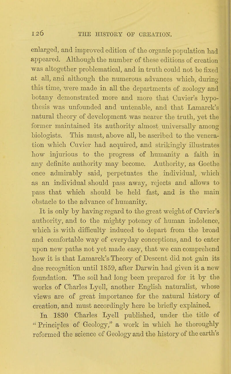 I2Ö enlarged, and improved edition of the organic population had appeared. Although the number of these editions of creation was altogether problematical, and in truth could not be fixed at all, and although the numerous advances which, during this time, were made in all the departments of zoology and botany demonstrated more and more that Cuvier’s hypo- thesis was unfounded and untenable, and that Lamarck’s natural theory of development was nearer the truth, yet the former maintained its authority almost universally among biologists. This must, above all, be ascribed to the venera- tion which Cuvier had acquired, and strikingly illustrates how injurious to the progress of humanity a faith in any definite authority may become. Authority, as Goethe once admirably said, perpetuates the individual, which as an individual should pass away, rejects and allows to pass that which should be held fast, and is the main obstacle to the advance of humanity. It is only by having regard to the great weight of Cuvier’s authority, and to the mighty potency of human indolence, which is with difficulty induced to depart from the broad and comfortable way of everyday conceptions, and to enter upon new paths not yet made easy, that we can comprehend how it is that Lamarck’s Theory of Descent did not gain its due recognition until 1859, after Darwin had given it a new foundation. The soil had long been prepared for it by the works of Charles Lyell, another English naturalist, whose views are of great importance for the natural history of creation, and must accordingly here be briefly explained. In 1830 Charles Lyell published, under the title of “ Principles of Geology,” a work in which he thoroughly reformed the science of Geology and the history of the earth’s