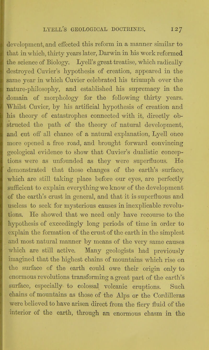 development, and effected this reform in a manner similar to that in which, thirty years later, Darwin in his work reformed the science of Biology. Lyell’s great treatise, which radically destroyed Cuvier’s hypothesis of creation, appeared in the same year in which Cuvier celebrated his triumph over the nature-philosophy, and established his supremacy in the domain of morphology for the following thirty years. Whilst Cuvier, by his artificial hypothesis of creation and his theory of catastrophes connected with it, directly ob- structed the path of the theory of natural development, and cut off all chance of a natural explanation, Lyell once more opened a free road, and brought forward convincing geological evidence to show that Cuvier’s dualistic concep- tions were as unfounded as they were superfluous. He demonstrated that those changes of the earth’s surface, which are still taking place before our eyes, are perfectly sufficient to explain everything we know of the development of the earth’s crust in general, and that it is superfluous and useless to seek for mysterious causes in inexplicable revolu- tions. He showed that we need only have recourse to the hypothesis of exceedingly long periods of time in order to explain the formation of the crust of the earth in the simplest and most natural manner by means of the very same causes which are still active. Many geologists had previously imagined that the highest chains of mountains which rise on the surface of the earth could owe their origin only to enormous revolutions transforming a great part of the earth’s surface, especially to colossal volcanic eruptions. Such chains of mountains as those of the Alps or the Cordilleras were believed to have arisen direct from the fiery fluid of the interior of the earth, through an enormous chasm in the