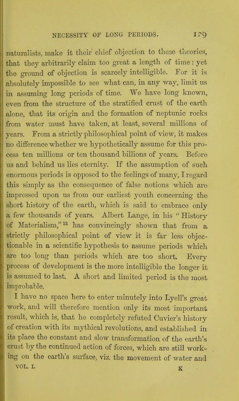 NECESSITY OF LONG PERIODS. I?9 naturalists, make it their chief objection to these tncories, that they arbitrarily claim too great a length of time : yet the ground of objection is scarcely intelligible. For it is absolutely impossible to see what can, in any way, limit us in assuming long periods of time. We have long known, even from the structure of the stratified crust of the earth alone, that its origin and the formation of neptunic rocks from water must have taken, at least, several millions of years. From a strictly philosophical point of view, it makes no difference whether we hypothetically assume for this pro- cess ten millions or ten thousand billions of years. Before us and behind us lies eternity. If the assumption of such enormous periods is opposed to the feelings of many, I regard this simply as the consequence of false notions which are impressed upon us from our earliest youth concerning the short history of the earth, which is said to embrace only a few thousands of years. Albert Lange, in his “ History of Materialism,”12 has convincingly shown that from a strictly philosophical point of view it is far less objec- tionable in a scientific hypothesis to assume periods which are too long than periods which are too short. Every process of development is the more intelligible the longer it is assumed to last. A short and limited period is the most improbable. I have no space here to enter minutely into Lyell’s great work, and will therefore mention only its most important result, which is, that he completely refuted Cuvier’s history of creation with its mythical revolutions, and established in its place the constant and slow transformation of the earth’s crust by the continued action of forces, which are still work- ing on the earth’s surface, viz. the movement of• water and K