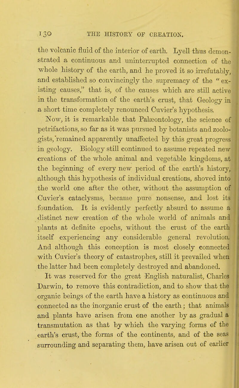 the volcanic fluid of the interior of earth. Lyell thus demon- strated a continuous and uninterrupted connection of the whole history of the earth, and he proved it so irrefutably, and established so convincingly the supremacy of the “ ex- isting causes,” that is, of the causes which are still active in the transformation of the earth’s crust, that Geology in a short time completely renounced Cuvier’s hypothesis. Now, it is remarkable that Palaeontology, the science of . petrifactions, so far as it was pursued by botanists and zoolo- gists,'remained apparently unaffected by this great progress I in geology. Biology still continued to assume repeated new creations of the whole animal and vegetable kingdoms, at the beginning of every new period of the earth’s history, although this hypothesis of individual creations, shoved into the world one after the other, without the assumption of Cuvier’s cataclysms, became pure nonsense, and lost its foundation. It is evidently perfectly absurd to assume a distinct new creation of the whole world of animals and plants at definite epochs, without the crust of the earth itself experiencing any considerable general revolution. And although this conception is most closely connected with Cuvier’s theory of catastrophes, still it prevailed when the latter had been completely destroyed and abandoned. It was reserved for the great English naturalist, Charles Darwin, to remove this contradiction, and to show that the organic beings of the earth have a history as continuous and connected as the inorganic crust of the earth; that animals and plants have arisen from one another by as gradual a transmutation as that by which the varying forms of the earth’s crust, the forms of the continents, and of the seas surrounding and separating them, have arisen out of earlier