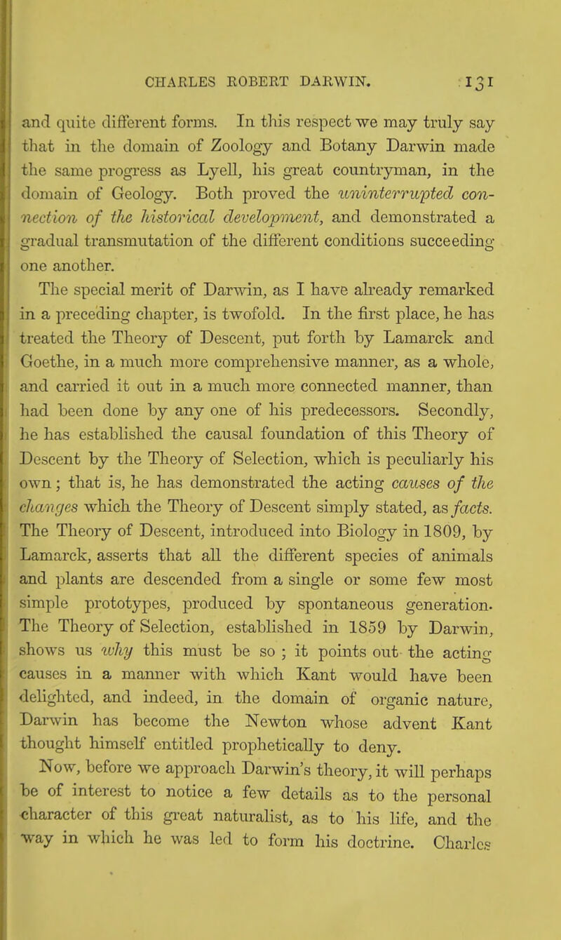 and quite different forms. In this respect we may truly say that in the domain of Zoology and Botany Darwin made the same progress as Lyell, his great countryman, in the domain of Geology. Both proved the uninterrupted con- nection of the historical development, and demonstrated a gradual transmutation of the different conditions succeeding one another. The special merit of Darwin, as I have already remarked in a preceding chapter, is twofold. In the first place, he has treated the Theory of Descent, put forth by Lamarck and Goethe, in a much more comprehensive manner, as a whole, and carried it out in a much more connected manner, than had been done by any one of his predecessors. Secondly, he has established the causal foundation of this Theory of Descent by the Theory of Selection, which is peculiarly his own; that is, he has demonstrated the acting causes of the changes which the Theory of Descent simply stated, as facts. The Theory of Descent, introduced into Biology in 1809, by Lamarck, asserts that all the different species of animals and plants are descended from a single or some few most simple prototypes, produced by spontaneous generation. The Theory of Selection, established in 1859 by Darwin, shows us why this must be so ; it points out the acting causes in a manner with which Kant would have been delighted, and indeed, in the domain of organic nature, Darwin has become the Newton whose advent Kant thought himself entitled prophetically to deny. Now, before we approach Darwin s theory, it will perhaps be of interest to notice a few details as to the personal character of this great naturalist, as to his life, and the way in which he was led to form his doctrine. Charles