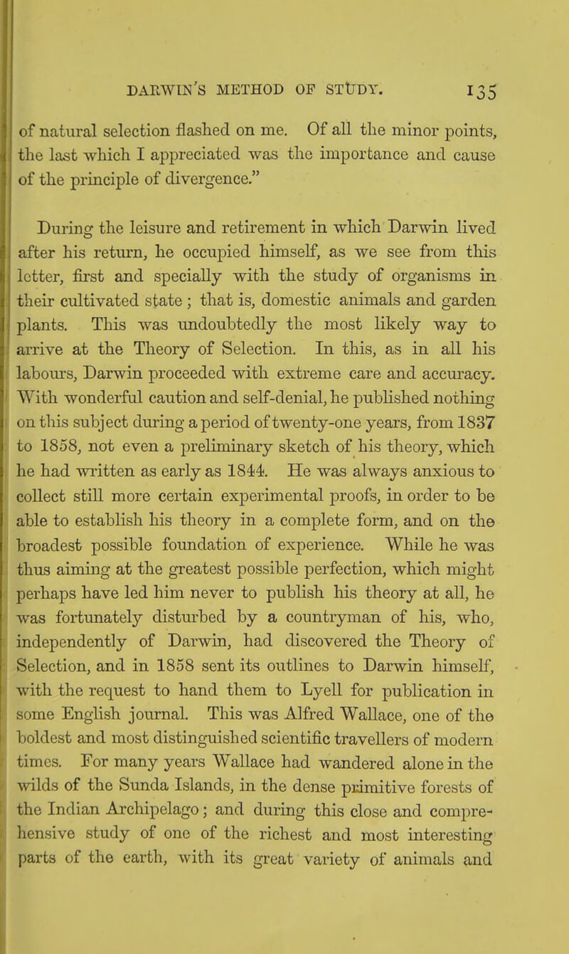 of natural selection flashed on me. Of all the minor points, the last which I appreciated was the importance and cause of the principle of divergence.” Durine: the leisure and retirement in which Darwin lived after his return, he occupied himself, as we see from this letter, first and specially with the study of organisms in their cultivated state ; that is, domestic animals and garden plants. This was undoubtedly the most likely way to arrive at the Theory of Selection. In this, as in all his labours, Darwin proceeded with extreme care and accuracy. With wonderful caution and self-denial, he published nothing on this subject during a period of twenty-one years, from 1837 to 1858, not even a preliminary sketch of his theory, which he had written as early as 1844. He was always anxious to collect still more certain experimental proofs, in order to be able to establish his theory in a complete form, and on the broadest possible foundation of experience. While he was thus aiming at the greatest possible perfection, which might perhaps have led him never to publish his theory at all, he was fortunately disturbed by a countryman of his, who, independently of Darwin, had discovered the Theory of Selection, and in 1858 sent its outlines to Darwin himself, with the request to hand them to Lyell for publication in some English journal. This was Alfred Wallace, one of the boldest and most distinguished scientific travellers of modern times. For many years Wallace had wandered alone in the wilds of the Sunda Islands, in the dense primitive forests of the Indian Archipelago; and during this close and compre- hensive study of one of the richest and most interesting parts of the earth, with its great variety of animals and