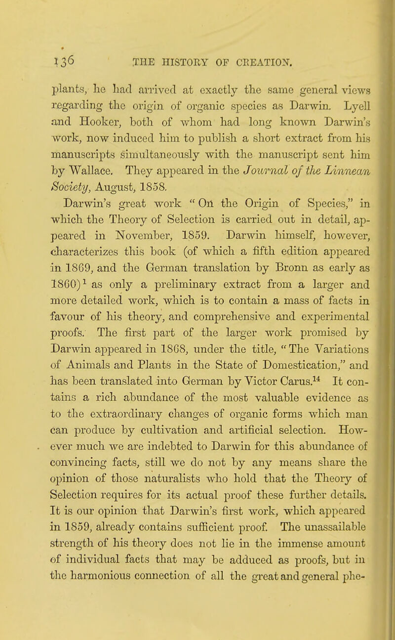 plants, lio had arrived at exactly the same general views regarding the origin of organic species as Darwin. Lyell «and Hooker, both of whom had long known Darwin’s work, now induced him to publish a short extract from his manuscripts simultaneously with the manuscript sent him by Wallace. They appeared in the Journal of the Linnean Society, August, 1858. Darwin’s great work “ On the Origin of Species,” in which the Theory of Selection is carried out in detail, ap- peared in November, 1859. Darwin himself, however, characterizes this book (of which a fifth edition appeared in 1869, and the German translation by Bronn as early as I860)1 as only a preliminary extract from a larger and more detailed work, which is to contain a mass of facts in favour of his theory, and comprehensive and experimental proofs. The first part of the larger work promised by Darwin appeared in 1868, under the title, “The Variations of Animals and Plants in the State of Domestication,” and has been translated into German by Victor Carus.14 It con- tains a rich abundance of the most valuable evidence as to the extraordinary changes of organic forms which man can produce by cultivation and artificial selection. How- ever much we are indebted to Darwin for this abundance of convincing facts, still we do not by any means share the opinion of those naturalists who hold that the Theory of Selection requires for its actual proof these further details. It is our opinion that Darwin’s first work, which appeared in 1859, already contains sufficient proof. The unassailable strength of his theory does not lie in the immense amount of individual facts that may be adduced as proofs, but in the harmonious connection of all the great and general phe-