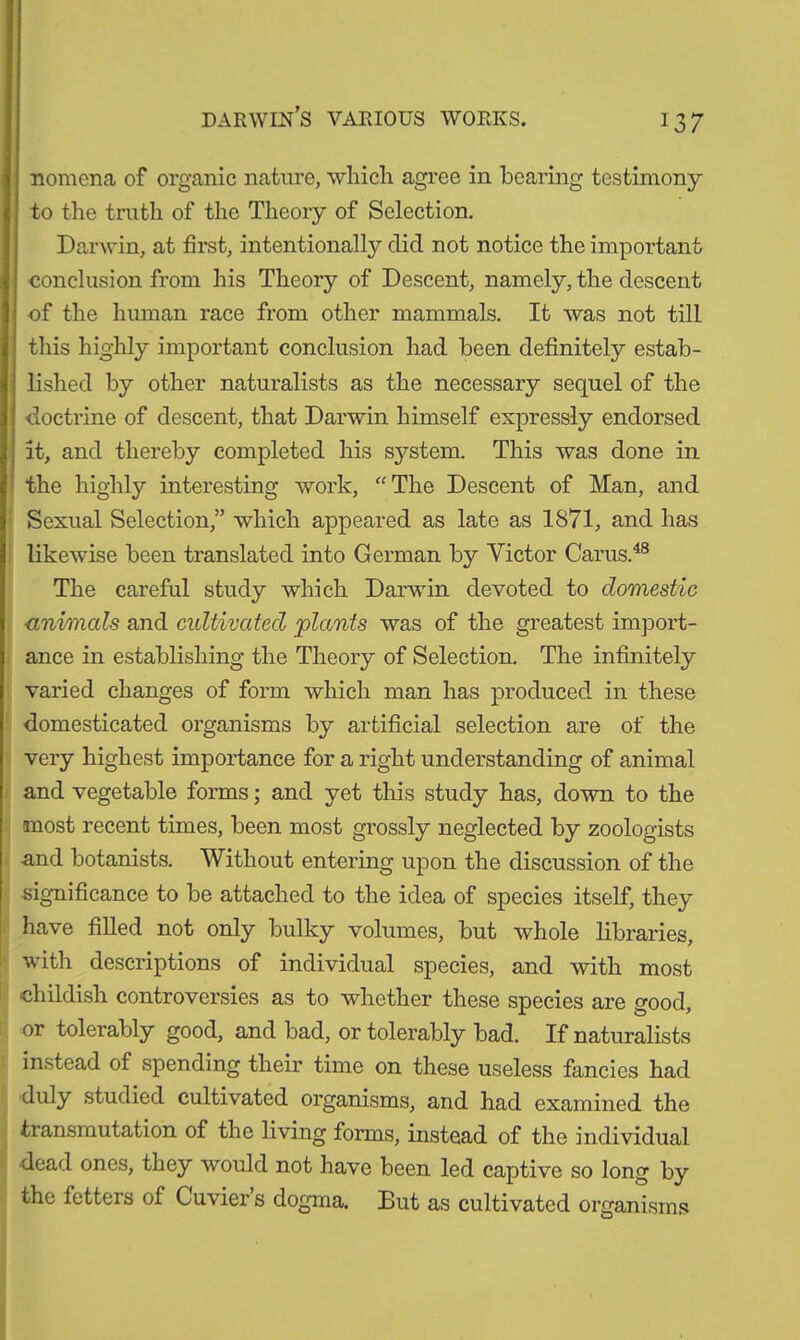 darwin’s various works. nomcna of organic nature, which agree in bearing testimony to the truth of the Theory of Selection. Darwin, at first, intentionally did not notice the important conclusion from his Theory of Descent, namely, the descent of the human race from other mammals. It was not till this highly important conclusion had been definitely estab- lished by other naturalists as the necessary sequel of the doctrine of descent, that Darwin himself expressly endorsed it, and thereby completed his system. This was done in the highly interesting work, “The Descent of Man, and Sexual Selection,” which appeared as late as 1871, and has likewise been translated into German by Victor Cams.48 The careful study which Darwin devoted to domestic <mimcds and cultivated plants was of the greatest import- ance in establishing the Theory of Selection. The infinitely varied changes of form which man has produced in these domesticated organisms by artificial selection are of the very highest importance for a right understanding of animal and vegetable forms; and yet this study has, down to the most recent times, been most grossly neglected by zoologists and botanists. Without entering upon the discussion of the significance to be attached to the idea of species itself, they have filled not only bulky volumes, but whole libraries, with descriptions of individual species, and with most childish controversies as to whether these species are good, or tolerably good, and bad, or tolerably bad. If naturalists instead of spending their time on these useless fancies had duly studied cultivated organisms, and had examined the transmutation of the living forms, instead of the individual dead ones, they would not have been led captive so long by the fetters of Cuvier s dogma. But as cultivated organisms