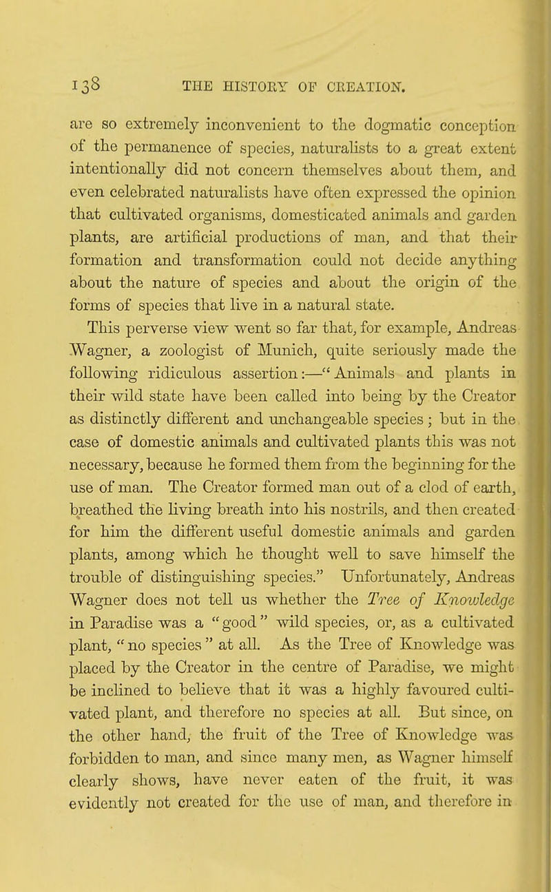 are so extremely inconvenient to the dogmatic conception of the permanence of species, naturalists to a great extent intentionally did not concern themselves about them, and even celebrated naturalists have often expressed the opinion that cultivated organisms, domesticated animals and garden plants, are artificial productions of man, and that their formation and transformation could not decide anything about the nature of species and about the origin of the forms of species that live in a natural state. This perverse view went so far that, for example, Andreas Wagner, a zoologist of Munich, quite seriously made the following ridiculous assertion:—“ Animals and plants in their wild state have been called into being by the Creator as distinctly different and unchangeable species ; but in the case of domestic animals and cultivated plants this was not necessary, because he formed them from the beginning for the use of man. The Creator formed man out of a clod of earth, breathed the living breath into his nostrils, and then created for him the different useful domestic animals and garden plants, among which he thought well to save himself the trouble of distinguishing species.” Unfortunately, Andreas Wagner does not tell us whether the Tree of Knoivledge in Paradise was a “ good ” wild species, or, as a cultivated plant, “ no species ” at all. As the Tree of Knowledge was placed by the Creator in the centre of Paradise, we might be inclined to believe that it was a highly favoured culti- vated plant, and therefore no species at all. But since, on the other hand, the fruit of the Tree of Knowledge was forbidden to man, and since many men, as Wagner himself clearly shows, have never eaten of the fruit, it was evidently not created for the use of man, and therefore in