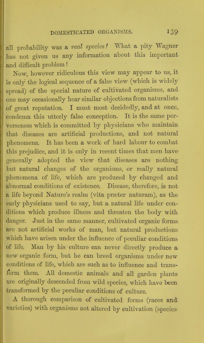 all probability was a real species! What a pity Wagner has not given us any information about this important and difficult problem! Now, however ridiculous this view may appear to us, it is only the logical sequence of a false view (which is widely spread) of the special nature of cultivated organisms, and one may occasionally hear similar objections from naturalists of great reputation. I must most decidedly, and at once, condemn this utterly false conception. It is the same per- verseness which is committed by physicians who maintain that diseases are artificial productions, and not natural phenomena. It has been a work of hard labour to combat this prejudice, and it is only in recent times that men have- generally adopted the view that diseases are nothing but natural changes of the organisms, or really natural phenomena of life, which are produced by changed and abnormal conditions of existence. Disease, therefore, is not a fife beyond Nature’s realm (vita printer naturam), as the early physicians used to say, but a natural fife under con- ditions which produce illness and threaten the body with danger. Just in the same manner, cultivated organic forms are not artificial works of man, but natural productions which have arisen under the influence of peculiar conditions of fife. Man by his culture can never directly produce a new organic form, but he can breed organisms under new conditions of fife, which are such as to influence and trans- form them. All domestic animals and all garden plants are originally descended from wild species, which have been transformed by the peculiar conditions of culture. A thorough comparison of cultivated forms (races and varieties) with organisms not altered by cultivation (species