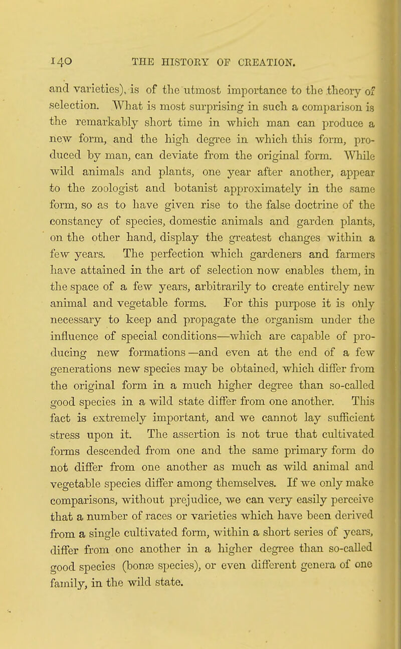 and varieties), is of the utmost importance to the theory of selection. What is most surprising in such a comparison is the remarkably short time in which man can produce a new form, and the high degree in which this form, pro- duced by man, can deviate from the original form. While wild animals and plants, one year after another, appear to the zoologist and botanist approximately in the same form, so as to have given rise to the false doctrine of the constancy of species, domestic animals and garden plants, on the other hand, display the greatest changes within a few years. The perfection which gardeners and farmers have attained in the art of selection now enables them, in the space of a few years, arbitrarily to create entirely new animal and vegetable forms. For this purpose it is only necessary to keep and propagate the organism under the influence of special conditions—which are capable of pro- ducing new formations—and even at the end of a few generations new species may be obtained, which differ from the original form in a much higher degree than so-called good species in a wild state differ from one another. This fact is extremely important, and we cannot lay sufficient stress upon it. The assertion is not true that cultivated forms descended from one and the same primary form do not differ from one another as much as wild animal and vegetable species differ among themselves. If we only make comparisons, without prejudice, we can very easily perceive that a number of races or varieties which have been derived from a single cultivated form, within a short series of years, differ from one another in a higher degree than so-called good species (bonce species), or even different genera of one family, in the wild state.