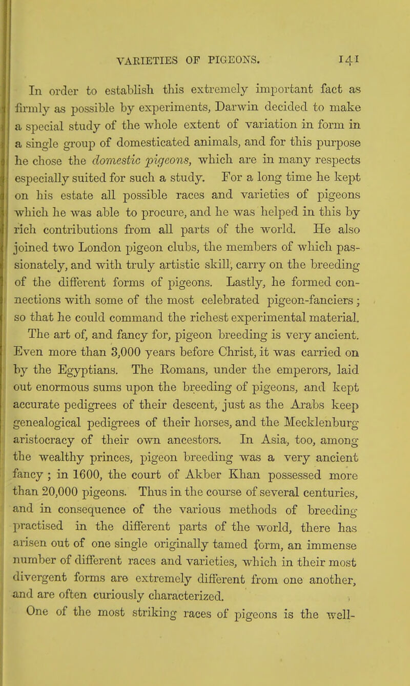 In order to establish this extremely important fact as firmly as possible by experiments, Darwin decided to make a special study of the whole extent of variation in form in a single group of domesticated animals, and for this purpose he chose the domestic pigeons, which are in many respects especially suited for such a study. For a long time he kept on his estate all possible races and varieties of pigeons which he was able to procure, and he was helped in this by rich contributions from all parts of the world. He also joined two London pigeon clubs, the members of which pas- sionately, and with truly artistic skill, carry on the breeding of the different forms of pigeons. Lastly, he formed con- nections with some of the most celebrated pigeon-fanciers ; so that he could command the richest experimental material. The art of, and fancy for, pigeon breeding is very ancient. Even more than 3,000 years before Christ, it was carried on by the Egyptians. The Romans, under the emperors, laid out enormous sums upon the breeding of pigeons, and kept accurate pedigrees of their descent, just as the Arabs keep genealogical pedigrees of their horses, and the Mecklenburg aristocracy of their own ancestors. In Asia, too, among the wealthy princes, pigeon breeding was a very ancient fancy ; in 1600, the court of Akber Khan possessed more than 20,000 pigeons. Thus in the course of several centuries, and in consequence of the various methods of breeding- practised in the different parts of the world, there has arisen out of one single originally tamed form, an immense number of different races and varieties, which in their most divergent forms are extremely different from one another, and are often curiously characterized. One of the most striking races of pigeons is the well-