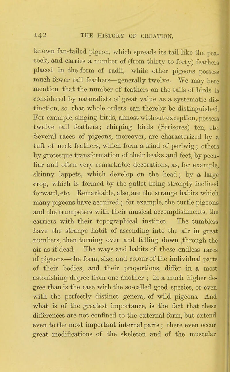 known fan-tailed pigeon, which spreads its tail like the pea- cock, and carries a number of (from thirty to forty) feathers placed in the form of radii, while other pigeons possess much fewer tail feathers—generally twelve. We may here mention that the number of feathers on the tails of birds is considered by naturalists of great value as a systematic dis- tinction, so that whole orders can thereby be distinguished. For example, singing birds, almost without exception, possess twelve tail feathers; chirping birds (Strisores) ten, etc. Several races of pigeons, moreover, are characterized by a tuft of neck feathers, which form a kind of periwig ; others by grotesque transformation of their beaks and feet, by pecu- liar and often very remarkable decorations, as, for example, skinny lappets, which develop on the head; by a large crop, which is formed by the gullet being strongly inclined forward, etc. Remarkable, also, are the strange habits which many pigeons have acquired; for example, the turtle pigeons and the trumpeters with their musical accomplishments, the carriers with their topographical instinct. The tumblers have the strange habit of ascending into the air in great numbers, then turning over and falling down .Through the air as if dead. The ways and habits of these endless races of pigeons—the form, size, and colour of the individual parts of their bodies, and their proportions, differ in a most astonishing degree from one another ; in a much higher de- gree than is the case with the so-called good species, or even with the perfectly distinct genera, of wild pigeons. And what is of the greatest importance, is the fact that these differences are not confined to the external form, but extend even to the most important internal parts ; there even occur creat modifications of the skeleton and of the muscular