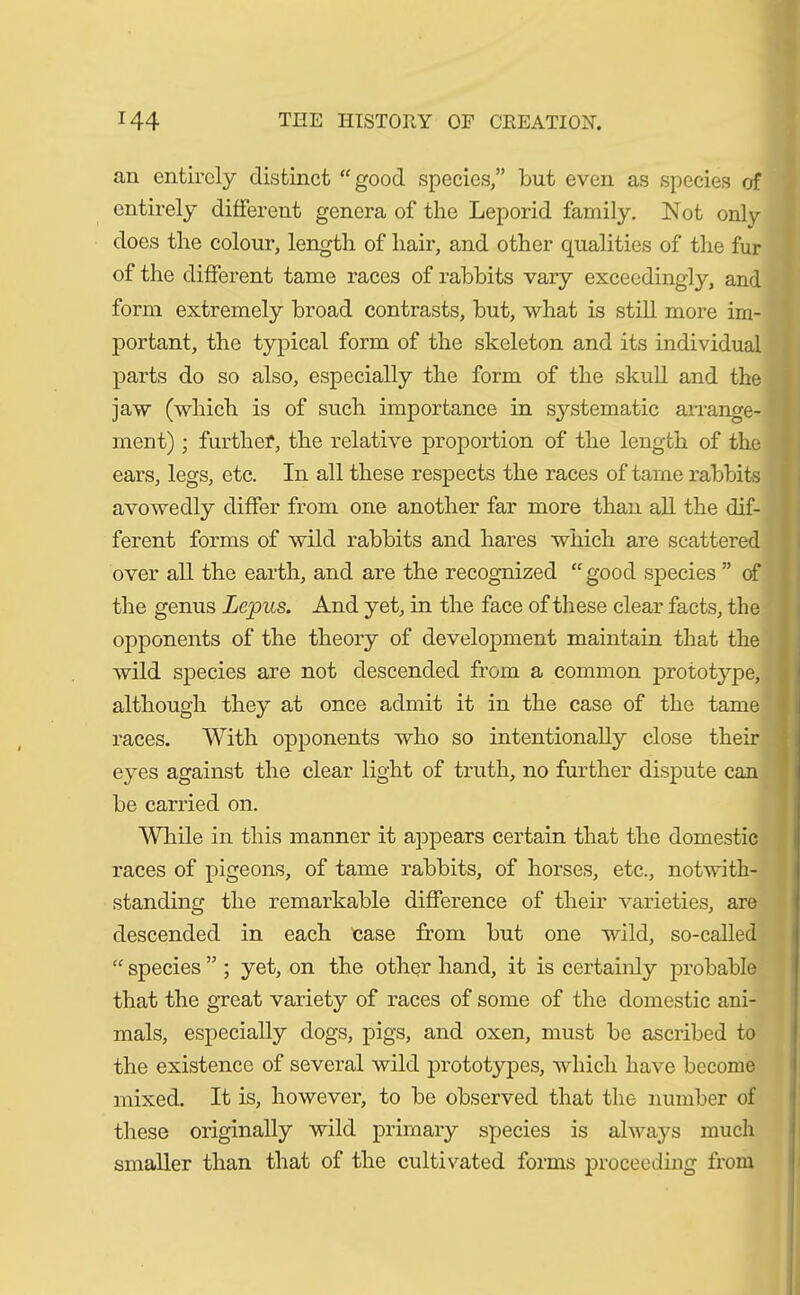 an entirely distinct “good species,” but even as species of entirely different genera of the Leporid family. Not only does the colour, length of hair, and other qualities of the fur of the different tame races of rabbits vary exceedingly, and form extremely broad contrasts, but, what is still more im- portant, the typical form of the skeleton and its individual parts do so also, especially the form of the skull and the jaw (which is of such importance in systematic arrange- ment) ; further, the relative proportion of the length of the ears, legs, etc. In all these respects the races of tame rabbits avowedly differ from one another far more than all the dif- ferent forms of wild rabbits and hares which are scattered over all the earth, and are the recognized “ good species ” of the genus Lepus. And yet, in the face of these clear facts, the opponents of the theory of development maintain that the wild species are not descended from a common prototype, although they at once admit it in the case of the tame races. With opponents who so intentionally close their eyes against the clear light of truth, no further dispute can be carried on. While in this manner it appears certain that the domestic races of pigeons, of tame rabbits, of horses, etc., notwith- standing the remarkable difference of their varieties, are descended in each case from but one wild, so-called “ species ” ; yet, on the other hand, it is certainly probable that the great variety of races of some of the domestic ani- mals, especially dogs, pigs, and oxen, must be ascribed to the existence of several wild prototypes, which have become mixed. It is, however, to be observed that the number of these originally wild primary species is always much smaller than that of the cultivated forms proceeding from