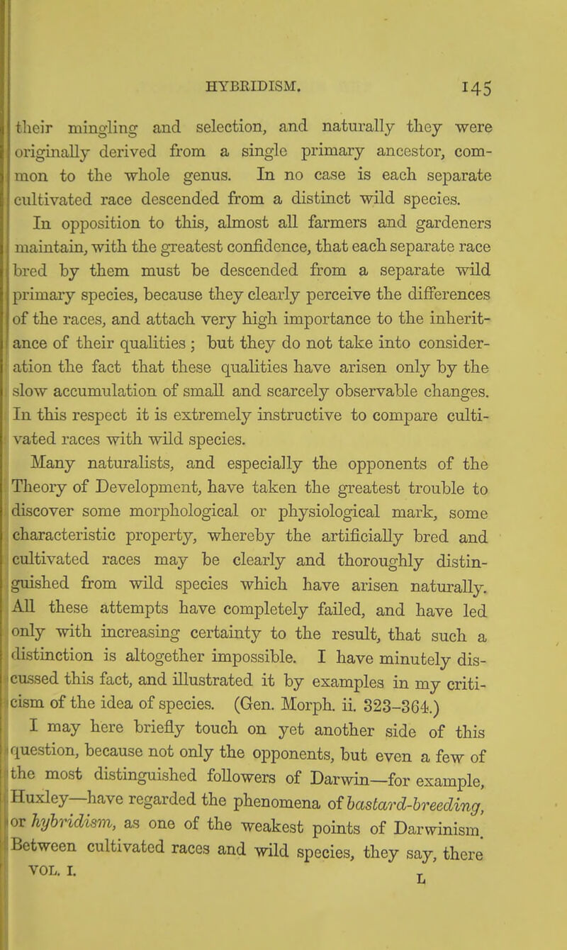 their mingling and selection, and naturally they were originally derived from a single primary ancestor, com- mon to the whole genus. In no case is each separate cultivated race descended from a distinct wild species. In opposition to this, almost all farmers and gardeners maintain, with the greatest confidence, that each separate race bred by them must be descended from a separate wild primary species, because they clearly perceive the differences of the races, and attach very high importance to the inherit- ance of their qualities ; but they do not take into consider- ation the fact that these qualities have arisen only by the slow accumulation of small and scarcely observable changes. In this respect it is extremely instructive to compare culti- vated races with wild species. Many naturalists, and especially the opponents of the Theory of Development, have taken the greatest trouble to discover some morphological or physiological mark, some characteristic property, whereby the artificially bred and cultivated races may be clearly and thoroughly distin- guished from wild species which have arisen naturally. All these attempts have completely failed, and have led only with increasing certainty to the result, that such a distinction is altogether impossible. I have minutely dis- cussed this fact, and illustrated it by examples in my criti- cism of the idea of species. (Gen. Morph, ii. 323-304.) I may here briefly touch on yet another side of this question, because not only the opponents, but even a few of the most distinguished followers of Darwin—for example, Huxley have regarded the phenomena of bastard-breecling, or hybridism, as one of the weakest points of Darwinism Between cultivated races and wild species, they say, there VOL. I.