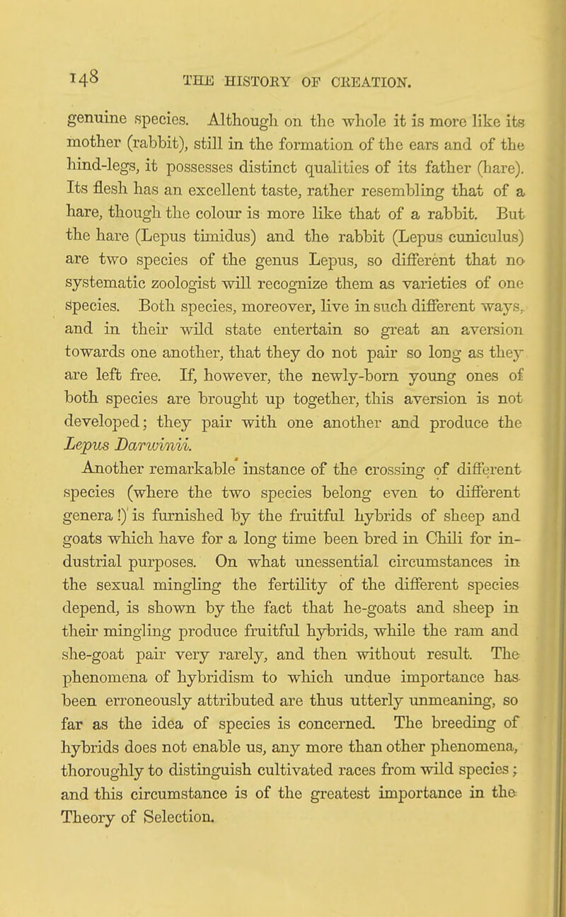 genuine species. Although on the whole it is more like its mother (rabbit), still in the formation of the ears and of the hind-legs, it possesses distinct qualities of its father (bare). Its flesh has an excellent taste, rather resembling that of a hare, though the colour is more like that of a rabbit. But the hare (Lepus timidus) and the rabbit (Lepus cuniculus) are two species of the genus Lepus, so different that no- systematic zoologist will recognize them as varieties of one Species. Both species, moreover, live in such different ways, and in their wild state entertain so great an aversion towards one another, that they do not pair so long as they are left free. If, however, the newly-born young ones of both species are brought up together, this aversion is not developed; they pair with one another and produce the Lepus Darwinii. Another remarkable instance of the crossing of different species (where the two species belong even to different genera!) is furnished by the fruitful hybrids of sheep and goats which have for a long time been bred in Chili for in- dustrial purposes. On what unessential circumstances in the sexual mingling the fertility of the different species depend, is shown by the fact that he-goats and sheep in their mingling produce fruitful hybrids, while the ram and she-goat pair very rarely, and then without result. The phenomena of hybridism to which undue importance has been erroneously attributed are thus utterly unmeaning, so far as the idea of species is concerned. The breeding of hybrids does not enable us, any more than other phenomena, thoroughly to distinguish cultivated races from wild species; and this circumstance is of the greatest importance in the Theory of Selection.